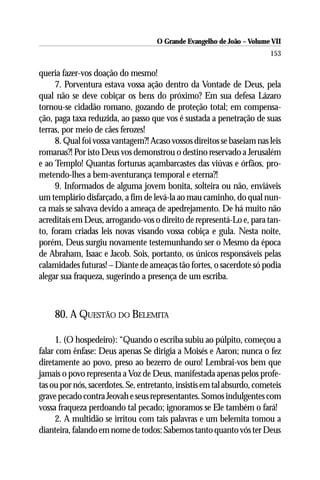 O Grande Evangelho de João – Volume VII
                                                                         153

queria fazer-vos doação do mesmo!
     7. Porventura estava vossa ação dentro da Vontade de Deus, pela
qual não se deve cobiçar os bens do próximo? Em sua defesa Lázaro
tornou-se cidadão romano, gozando de proteção total; em compensa-
ção, paga taxa reduzida, ao passo que vos é sustada a penetração de suas
terras, por meio de cães ferozes!
     8. Qual foi vossa vantagem?! Acaso vossos direitos se baseiam nas leis
romanas?! Por isto Deus vos demonstrou o destino reservado a Jerusalém
e ao Templo! Quantas fortunas açambarcastes das viúvas e órfãos, pro-
metendo-lhes a bem-aventurança temporal e eterna?!
     9. Informados de alguma jovem bonita, solteira ou não, enviáveis
um templário disfarçado, a fim de levá-la ao mau caminho, do qual nun-
ca mais se salvava devido a ameaça de apedrejamento. De há muito não
acreditais em Deus, arrogando-vos o direito de representá-Lo e, para tan-
to, foram criadas leis novas visando vossa cobiça e gula. Nesta noite,
porém, Deus surgiu novamente testemunhando ser o Mesmo da época
de Abraham, Isaac e Jacob. Sois, portanto, os únicos responsáveis pelas
calamidades futuras! – Diante de ameaças tão fortes, o sacerdote só podia
alegar sua fraqueza, sugerindo a presença de um escriba.



     80. A QUESTÃO DO BELEMITA

      1. (O hospedeiro): “Quando o escriba subiu ao púlpito, começou a
falar com ênfase: Deus apenas Se dirigia a Moisés e Aaron; nunca o fez
diretamente ao povo, preso ao bezerro de ouro! Lembrai-vos bem que
jamais o povo representa a Voz de Deus, manifestada apenas pelos profe-
tas ou por nós, sacerdotes. Se, entretanto, insistis em tal absurdo, cometeis
grave pecado contra Jeovah e seus representantes. Somos indulgentes com
vossa fraqueza perdoando tal pecado; ignoramos se Ele também o fará!
      2. A multidão se irritou com tais palavras e um belemita tomou a
dianteira, falando em nome de todos: Sabemos tanto quanto vós ter Deus
 