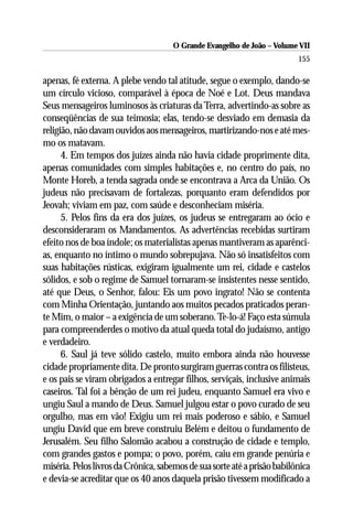 O Grande Evangelho de João – Volume VII
                                                                          155

apenas, fé externa. A plebe vendo tal atitude, segue o exemplo, dando-se
um círculo vicioso, comparável à época de Noé e Lot. Deus mandava
Seus mensageiros luminosos às criaturas da Terra, advertindo-as sobre as
conseqüências de sua teimosia; elas, tendo-se desviado em demasia da
religião, não davam ouvidos aos mensageiros, martirizando-nos e até mes-
mo os matavam.
      4. Em tempos dos juízes ainda não havia cidade proprimente dita,
apenas comunidades com simples habitações e, no centro do país, no
Monte Horeb, a tenda sagrada onde se encontrava a Arca da União. Os
judeus não precisavam de fortalezas, porquanto eram defendidos por
Jeovah; viviam em paz, com saúde e desconheciam miséria.
      5. Pelos fins da era dos juízes, os judeus se entregaram ao ócio e
desconsideraram os Mandamentos. As advertências recebidas surtiram
efeito nos de boa índole; os materialistas apenas mantiveram as aparênci-
as, enquanto no íntimo o mundo sobrepujava. Não só insatisfeitos com
suas habitações rústicas, exigiram igualmente um rei, cidade e castelos
sólidos, e sob o regime de Samuel tornaram-se insistentes nesse sentido,
até que Deus, o Senhor, falou: Eis um povo ingrato! Não se contenta
com Minha Orientação, juntando aos muitos pecados praticados peran-
te Mim, o maior – a exigência de um soberano. Te-lo-á! Faço esta súmula
para compreenderdes o motivo da atual queda total do judaísmo, antigo
e verdadeiro.
      6. Saul já teve sólido castelo, muito embora ainda não houvesse
cidade propriamente dita. De pronto surgiram guerras contra os filisteus,
e os pais se viram obrigados a entregar filhos, serviçais, inclusive animais
caseiros. Tal foi a bênção de um rei judeu, enquanto Samuel era vivo e
ungiu Saul a mando de Deus. Samuel julgou estar o povo curado de seu
orgulho, mas em vão! Exigiu um rei mais poderoso e sábio, e Samuel
ungiu David que em breve construiu Belém e deitou o fundamento de
Jerusalém. Seu filho Salomão acabou a construção de cidade e templo,
com grandes gastos e pompa; o povo, porém, caiu em grande penúria e
miséria. Pelos livros da Crônica, sabemos de sua sorte até a prisão babilônica
e devia-se acreditar que os 40 anos daquela prisão tivessem modificado a
 