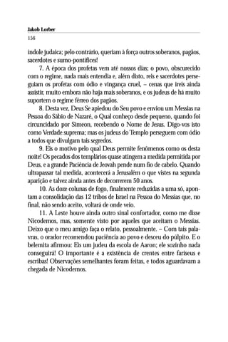 Jakob Lorber
156

índole judaica; pelo contrário, queriam à força outros soberanos, pagãos,
sacerdotes e sumo-pontífices!
      7. A época dos profetas vem até nossos dias; o povo, obscurecido
com o regime, nada mais entendia e, além disto, reis e sacerdotes perse-
guiam os profetas com ódio e vingança cruel, – cenas que ireis ainda
assistir, muito embora não haja mais soberanos, e os judeus de há muito
suportem o regime férreo dos pagãos.
      8. Desta vez, Deus Se apiedou do Seu povo e enviou um Messias na
Pessoa do Sábio de Nazaré, o Qual conheço desde pequeno, quando foi
circuncidado por Simeon, recebendo o Nome de Jesus. Digo-vos isto
como Verdade suprema; mas os judeus do Templo perseguem com ódio
a todos que divulgam tais segredos.
      9. Eis o motivo pelo qual Deus permite fenômenos como os desta
noite! Os pecados dos templários quase atingem a medida permitida por
Deus, e a grande Paciência de Jeovah pende num fio de cabelo. Quando
ultrapassar tal medida, acontecerá a Jerusalém o que vistes na segunda
aparição e talvez ainda antes de decorrerem 50 anos.
      10. As doze colunas de fogo, finalmente reduzidas a uma só, apon-
tam a consolidação das 12 tribos de Israel na Pessoa do Messias que, no
final, não sendo aceito, voltará de onde veio.
      11. A Leste houve ainda outro sinal confortador, como me disse
Nicodemos, mas, somente visto por aqueles que aceitam o Messias.
Deixo que o meu amigo faça o relato, pessoalmente. – Com tais pala-
vras, o orador recomendou paciência ao povo e desceu do púlpito. E o
belemita afirmou: Eis um judeu da escola de Aaron; ele sozinho nada
conseguirá! O importante é a existência de crentes entre fariseus e
escribas! Observações semelhantes foram feitas, e todos aguardavam a
chegada de Nicodemos.
 