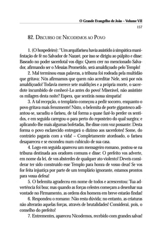 O Grande Evangelho de João – Volume VII
                                                                         157

     82. DISCURSO DE NICODEMOS AO POVO

     1. (O hospedeiro): “Um arquifariseu havia assistido à simpática mani-
festação de fé no Salvador de Nazaré, por isso se dirigiu ao púlpito e disse:
Baseado no poder sacerdotal vos digo: Quem crer no mencionado Salva-
dor, afirmando ser o Messias Prometido, será amaldiçoado pelo Templo!
     2. Mal terminou essas palavras, a tribuna foi rodeada pela multidão
que gritava: Nós afirmamos que quem não acreditar Nele, será por nós
amaldiçoado! Todavia merece sete maldições e a própria morte, o sacer-
dote incumbido de conhecê-Lo antes do povo! Miserável, não assististe
os milagres desta noite? Espera, que sentirás nossa simpatia!
     3. A tal recepção, o templário começou a pedir socorro, enquanto o
povo gritava mais ferozmente! Nisto, o belemita de porte gigantesco adi-
antou-se, sacudiu o fariseu, de tal forma a quase fazê-lo perder os senti-
dos, e em seguida carregou-o para perto do reposteiro do qual surgira; e
aplicando-lhe mais algumas bofetadas, lhe disse com voz possante: Desta
forma o povo esclarecido entregará o dízimo aos sacerdotes! Some, do
contrário pagarás com a vida! – Completamente atordoado, o fariseu
desapareceu e se escondeu num cubículo de sua casa.
     4. Logo em seguida apareceu um mensageiro romano, postou-se na
tribuna destinada aos oradores comuns e disse: O prefeito vos adverte,
em nome da lei, de vos absterdes de qualquer ato violento! Deveis consi-
derar ter sido construído esse Templo para honra de vosso deus! Se vos
for feita injustiça por parte de um templário ignorante, estamos prontos
para vossa defesa!
     5. O belemita agradeceu em nome de todos e acrescentou: Tua ad-
vertência foi boa; mas quando as forças celestes começam a desenhar sua
vontade no Firmamento, as ordens dos homens em breve estarão findas!
     6. Respondeu o romano: Não resta dúvida; no entanto, as criaturas
não alterarão aquelas forças, através de brutalidades! Considerai, pois, o
conselho do prefeito!
     7. Entrementes, apareceu Nicodemos, recebido com grandes salvas!
 