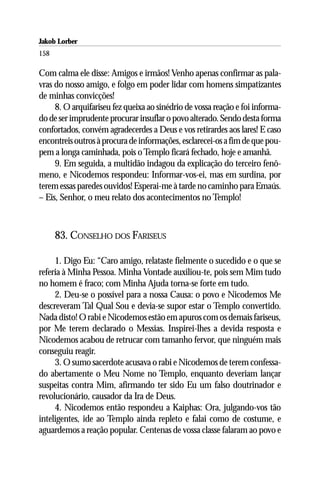 Jakob Lorber
158

Com calma ele disse: Amigos e irmãos! Venho apenas confirmar as pala-
vras do nosso amigo, e folgo em poder lidar com homens simpatizantes
de minhas convicções!
     8. O arquifariseu fez queixa ao sinédrio de vossa reação e foi informa-
do de ser imprudente procurar insuflar o povo alterado. Sendo desta forma
confortados, convém agradecerdes a Deus e vos retirardes aos lares! E caso
encontreis outros à procura de informações, esclarecei-os a fim de que pou-
pem a longa caminhada, pois o Templo ficará fechado, hoje e amanhã.
     9. Em seguida, a multidão indagou da explicação do terceiro fenô-
meno, e Nicodemos respondeu: Informar-vos-ei, mas em surdina, por
terem essas paredes ouvidos! Esperai-me à tarde no caminho para Emaús.
– Eis, Senhor, o meu relato dos acontecimentos no Templo!



      83. CONSELHO DOS FARISEUS

     1. Digo Eu: “Caro amigo, relataste fielmente o sucedido e o que se
referia à Minha Pessoa. Minha Vontade auxiliou-te, pois sem Mim tudo
no homem é fraco; com Minha Ajuda torna-se forte em tudo.
     2. Deu-se o possível para a nossa Causa: o povo e Nicodemos Me
descreveram Tal Qual Sou e devia-se supor estar o Templo convertido.
Nada disto! O rabi e Nicodemos estão em apuros com os demais fariseus,
por Me terem declarado o Messias. Inspirei-lhes a devida resposta e
Nicodemos acabou de retrucar com tamanho fervor, que ninguém mais
conseguiu reagir.
     3. O sumo sacerdote acusava o rabi e Nicodemos de terem confessa-
do abertamente o Meu Nome no Templo, enquanto deveriam lançar
suspeitas contra Mim, afirmando ter sido Eu um falso doutrinador e
revolucionário, causador da Ira de Deus.
     4. Nicodemos então respondeu a Kaiphas: Ora, julgando-vos tão
inteligentes, ide ao Templo ainda repleto e falai como de costume, e
aguardemos a reação popular. Centenas de vossa classe falaram ao povo e
 