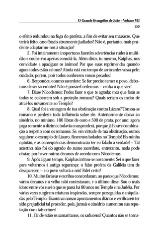 O Grande Evangelho de João – Volume VII
                                                                       159

o efeito redundou na fuga do profeta, a fim de evitar seu massacre. Que
teríeis feito, caso fôsseis atrozmente judiados? Não é, portanto, mais pru-
dente adaptarmo-nos à situação?
      5. Foi inteiramente inoportuno fazerdes advertências rudes à multi-
dão e coube-vos apenas consolá-la. Além disto, tu mesmo, Kaiphas, nos
convidaste a apaziguar os ânimos! Por que essas reprimendas quando
agora todos estão calmos? Ainda está em tempo de arriscardes vossa pele;
cuidado, porém, pois todos conhecem vossos pecados!
      6. Respondeu o sumo sacerdote: Se for preciso temer o povo, deixa-
mos de ser sacerdotes! Não é possível cedermos – venha o que vier!
      7. Disse Nicodemos: Podes fazer o que te agrada; mas que farás se
todos se colocarem sob a proteção romana? Quais seriam os meios de
atraí-los novamente ao Templo?
      8. Qual foi a vantagem de tua obstinação contra Lázaro? Tornou-se
romano e perdeste toda influência sobre ele. Anteriormente doava ao
sinédrio, no mínimo, 100 libras de ouro e 500 de prata, por ano; agora
paga somente o dízimo; todavia o suspenderá, porque já houve combina-
ção a respeito com os romanos. Se, em virtude de tua obstinação, outros
seguirem o exemplo de Lázaro, ficaremos isolados no Templo! Eis minha
opinião, e as conseqüências demonstrarão ter eu falado a verdade! – Tal
assertiva não foi do agrado do sumo sacerdote, entretanto, nada pode
obstar, por haver outros decanos de acordo com Nicodemos.
      9. Após algum tempo, Kaiphas irritou-se novamente: Sei o que fazer
para voltarmos à antiga segurança: o falso profeta da Galiléia tem de
desaparecer, – e o povo voltará a nós! Falei certo?
      10. Muitos fariseus e escribas concordaram, ao passo que Nicodemos,
vários decanos e o velho rabi contestaram, e o último disse: Sou o mais
idoso entre vós e sei o que se passa há 80 anos no Templo e na Judéia. Por
várias vezes surgiram criaturas inspiradas, sempre perseguidas e aniquila-
das pelo Templo. Examinai nossos apontamentos diários e verificareis ter
sido prejudicial tal proceder, pois, jamais o sinédrio aumentou sua repu-
tação com tais crimes!
      11. Onde estão os samaritanos, os saduceus? Quantos não se torna-
 