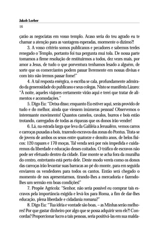 Jakob Lorber
16

çarão as negociatas em vosso templo. Acaso seria do teu agrado eu te
chamar a atenção para as vantagens esperadas, mormente o dízimo?!
      3. A vosso critério somos publicanos e pecadores e sabemos terdes
renegado o Templo, portanto foi tua pergunta mui tola. De nossa parte
tomamos a firme resolução de restituirmos a todos, dez vezes mais, por
amor a Jesus, de tudo o que porventura tenhamos lesado a alguém, de
sorte que os comerciantes podem passar livremente em nossas divisas e
com isto não iremos passar fome!”
      4. A tal resposta enérgica, o escriba se cala, profundamente admira-
do da generosidade do publicano e seus colegas. Nisto se manifesta Lázaro:
“À noite, aqueles viajores certamente virão aqui e terei que tratar de ali-
mentos e acomodações.”
      5. Digo Eu: “Deixa disso; enquanto Eu estiver aqui, serás provido de
tudo e do melhor, ainda que viessem inúmeras pessoas! Observemos o
interessante movimento! Quantos camelos, cavalos, burros e bois estão
trotando, carregados de todas as riquezas que os donos irão vender!
      6. Lá, na estrada larga que leva da Galiléia a Jerusalém, vemos carros
e carroças puxadas a bois, trazendo escravos das zonas do Pontus. Trata-se
de jovens de ambos os sexos entre quatorze e dezoito anos, de belos físi-
cos: 120 rapazes e 170 moças. Tal venda será por nós impedida e cuida-
remos da liberdade e educação desses coitados. O tráfico de escravos não
pode ser efetuado dentro da cidade. Esse monte se acha fora da muralha
do centro, entretanto está perto dele. Deste modo vereis como os donos
das carroças irão levantar suas barracas ao pé do monte, para em seguida
enviarem os vendedores para todos os cantos. Então será chegado o
momento de nos apresentarmos, tirando-lhes a mercadoria e fazendo-
lhes um sermão em boas condições!”
      7. Propõe Agrícola: “Senhor, não seria possível eu comprar tais es-
cravos pela importância exigida e levá-los para Roma, a fim de dar-lhes
educação, plena liberdade e cidadania romana?”
      8. Digo Eu: “Tua idéia e vontade são boas, – as Minhas serão melho-
res! Por que gastar dinheiro por algo que se possa adquirir sem ele?! Con-
cordas? Proporcionar lucro a tais pessoas, seria positivá-las em sua malda-
 