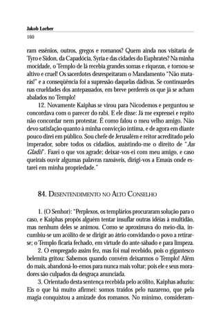 Jakob Lorber
160

ram essênios, outros, gregos e romanos? Quem ainda nos visitaria de
Tyro e Sidon, da Capadócia, Syria e das cidades do Euphrates? Na minha
mocidade, o Templo de lá recebia grandes somas e riquezas, e tornou-se
altivo e cruel! Os sacerdotes desrespeitaram o Mandamento “Não mata-
rás!” e a conseqüência foi a supressão daquelas dádivas. Se continuardes
nas crueldades dos antepassados, em breve perdereis os que já se acham
abalados no Templo!
      12. Novamente Kaiphas se virou para Nicodemos e perguntou se
concordava com o parecer do rabi. E ele disse: Já me expressei e repito
não concordar nem protestar. É como falou o meu velho amigo. Não
devo satisfação quanto à minha convicção íntima, e de agora em diante
pouco direi em público. Sou chefe de Jerusalém e reitor acreditado pelo
imperador, sobre todos os cidadãos, assistindo-me o direito de “Jus
Gladii”. Fazei o que vos agrade; deixar-vos-ei com meu amigo, e caso
queirais ouvir algumas palavras razoáveis, dirigi-vos a Emaús onde es-
tarei em minha propriedade.”



      84. DESENTENDIMENTO NO ALTO CONSELHO

      1. (O Senhor): “Perplexos, os templários procuraram solução para o
caso, e Kaiphas propôs alguém tentar insuflar outras idéias à multidão,
mas nenhum deles se animou. Como se aproximava do meio-dia, in-
cumbiu-se um acólito de se dirigir ao átrio convidando o povo a retirar-
se; o Templo ficaria fechado, em virtude do ante-sábado e para limpeza.
      2. O empregado assim fez, mas foi mal recebido, pois o gigantesco
belemita gritou: Sabemos quando convém deixarmos o Templo! Além
do mais, abandoná-lo-emos para nunca mais voltar; pois ele e seus mora-
dores são culpados da desgraça anunciada.
      3. Orientado desta sentença recebida pelo acólito, Kaiphas aduziu:
Eis o que há muito afirmei: somos traídos pelo nazareno, que pela
magia conquistou a amizade dos romanos. No mínimo, consideram-
 