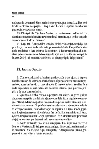 Jakob Lorber
162

ninhada de serpentes! São e serão incorrigíveis, por isto a Luz lhes será
tirada e entregue aos pagãos. Eis que vêm Lázaro e Raphael nos chamar
para o almoço; vamos entrar!”
      13. Diz Agrícola: “Senhor e Mestre, Teu relato acerca do Conselho e
da atitude dos sacerdotes me revoltou de tal maneira, que tenho vontade
de comunicar tudo a Cirenius.”
      14. Digo Eu: “Amigo, sabes do Meu Poder! Mas se quisesse julgá-los
pela força, em nada os beneficiaria, porquanto Minha Onipotência não
pode modificar o livre arbítrio. Isto compete à Doutrina pela qual a cri-
atura determina sua ação. Não querendo aceitá-la e muito menos aplicá-
la, ipso facto é má e encontrará dentro de si seu próprio julgamento!”



      85. JEJUM E ORAÇÃO

     1. Como os aduaneiros haviam partido após o desjejum, o espaço
na sala é maior, de sorte a se acomodarem alguns escravos mais compre-
ensivos, acompanhando o nosso almoço. Eram cerca de trinta e lhes fora
dada capacidade de entendimento do nosso idioma, para proveito pró-
prio e de seus companheiros.
     2. Quando o vinho começa a produzir seu efeito, os greco-judeus
discutem a respeito das leis do jejum e um deles faz a seguinte observa-
ção: “Desde Moisés os judeus tiveram de respeitar certos dias e até mes-
mo semanas inteiras. Os profetas muito aplicavam o jejum para reduzir
as sensações carnais, dando livre ação ao espírito. De igual modo jejua-
vam freqüentemente os visionários, a fim de facilitarem a visão espiritual.
Quem desejasse receber Graça especial de Deus, deveria fazer promessa
de jejuar, orar tempo determinado e sempre era atendido.
     3. Neste ambiente não se fala em jejum. Dá impressão querer o
Senhor e Mestre abolir tais promessas antigas. Entretanto, seria proveito-
so ouvirmos Dele Mesmo o que seria justo.” A tais palavras, um do gru-
po se vira para Mim e repete a questão.
 