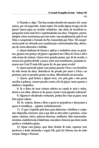 O Grande Evangelho de João – Volume VII
                                                                       163

     4. Fixando-o, digo: “Em boa ocasião abordei este assunto; foi, como
outros, por vós esquecido. Assim repito: De modo algum revogo a lei do
jejum! Quem jejua no sentido verdadeiro, não deixa de beneficiar-se,
porquanto torna mais livre e espiritualizada sua alma. Ninguém, porém,
atingirá a bem-aventurança por este meio, mas simplesmente pela fé em
Mim e cumprindo a Vontade do Pai, transmitida por Mim. Tal cumpri-
mento pode ser efetuado sem consideração a determinados dias, absten-
ção de certos alimentos e bebidas.
     5. Quem desfrutar de fartura e aplicar o verdadeiro amor ao próxi-
mo, jejuará com justiça; tal jejum é agradável aos Olhos de Deus e útil à
vida eterna da criatura. Quem tiver grandes posses, que dê de acordo; o
menos rico poderá dividir o pouco entre seus semelhantes, juntando te-
souros nos Céus! É mais feliz quem dá, do que quem recebe!
     6. Quem pretende jejuar com justiça perante Deus e em benefício
da vida eterna da alma, abstenha-se do pecado por amor a Deus e ao
próximo; pois os pecados pesam na alma, dificultando sua ascenção.
     7. Quem, qual fariseu e alguns ricos, vive pela gula e não presta
ouvidos à pobreza, comete pecado contra a lei do jejum, tanto quanto o
adúltero e impudico.
     8. Se o físico de uma criatura solteira ou casada te atrai e seduz,
desvia o teu olhar, abstem-te do prazer carnal e terás jejuado realmente!
     9. Alguém te ofendendo e irritando, perdoa-lhe e faze as pazes; terás
feito jejum valioso.
     10. Se, todavia, fizeres o Bem a quem te prejudicou e abençoares a
quem te amaldiçoa, – jejuaste verdadeiramente.
     11. O que é ingerido pela boca para alimentar e fortificar o corpo,
não vilipendia o homem; mas o que dele se atira sobre o próximo, como
sejam; calúnias, crítica, palavras obscenas, maldições, falso testemunho,
mentiras, maledicências e blasfêmias, maculam o homem que deste modo
quebra o verdadeiro jejum.
     12. Jejuar com justiça, quer dizer desistir de tudo, suportar com
paciência o fardo destinado e seguir-Me; pois Eu Mesmo sou de todo
coração Meigo e Paciente.
 
