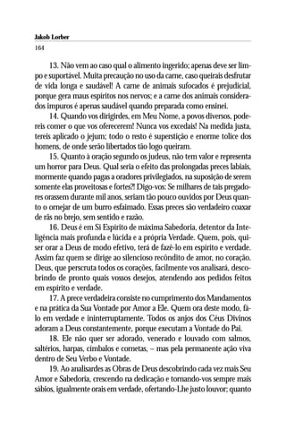 Jakob Lorber
164

      13. Não vem ao caso qual o alimento ingerido; apenas deve ser lim-
po e suportável. Muita precaução no uso da carne, caso queirais desfrutar
de vida longa e saudável! A carne de animais sufocados é prejudicial,
porque gera maus espíritos nos nervos; e a carne dos animais considera-
dos impuros é apenas saudável quando preparada como ensinei.
      14. Quando vos dirigirdes, em Meu Nome, a povos diversos, pode-
reis comer o que vos oferecerem! Nunca vos excedais! Na medida justa,
tereis aplicado o jejum; todo o resto é superstição e enorme tolice dos
homens, de onde serão libertados tão logo queiram.
      15. Quanto à oração segundo os judeus, não tem valor e representa
um horror para Deus. Qual seria o efeito das prolongadas preces labiais,
mormente quando pagas a oradores privilegiados, na suposição de serem
somente elas proveitosas e fortes?! Digo-vos: Se milhares de tais pregado-
res orassem durante mil anos, seriam tão pouco ouvidos por Deus quan-
to o ornejar de um burro esfaimado. Essas preces são verdadeiro coaxar
de rãs no brejo, sem sentido e razão.
      16. Deus é em Si Espírito de máxima Sabedoria, detentor da Inte-
ligência mais profunda e lúcida e a própria Verdade. Quem, pois, qui-
ser orar a Deus de modo efetivo, terá de fazê-lo em espírito e verdade.
Assim faz quem se dirige ao silencioso recôndito de amor, no coração.
Deus, que perscruta todos os corações, facilmente vos analisará, desco-
brindo de pronto quais vossos desejos, atendendo aos pedidos feitos
em espírito e verdade.
      17. A prece verdadeira consiste no cumprimento dos Mandamentos
e na prática da Sua Vontade por Amor a Ele. Quem ora deste modo, fá-
lo em verdade e ininterruptamente. Todos os anjos dos Céus Divinos
adoram a Deus constantemente, porque executam a Vontade do Pai.
      18. Ele não quer ser adorado, venerado e louvado com salmos,
saltérios, harpas, címbalos e cornetas, – mas pela permanente ação viva
dentro de Seu Verbo e Vontade.
      19. Ao analisardes as Obras de Deus descobrindo cada vez mais Seu
Amor e Sabedoria, crescendo na dedicação e tornando-vos sempre mais
sábios, igualmente orais em verdade, ofertando-Lhe justo louvor; quanto
 