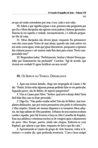 O Grande Evangelho de João – Volume VII
                                                                       165

ao que até então entendestes por orar, é oco, nulo e sem valor.
     20. Sabeis o que significa jejuar e orar, portanto não pergunteis por
que Eu e Meus discípulos não agimos como judeus e fariseus ignorantes.
Fazemo-lo em espírito e verdade, incessantemente, e é ridículo pergun-
tar-Me tal coisa.
     21. Meus discípulos não devem jejuar, enquanto Eu permanecer
com eles como justo Noivo de suas almas; quando não mais estiver em
seu meio como agora, terão que jejuar fisicamente, porquanto o egoísmo
das criaturas pouco e até mesmo nada lhes dará para comer. Tereis com-
preendido isto?”
     22. Respondem todos: “Perfeitamente, Senhor e Mestre! Eterna gra-
tidão por Ensinamento tão profundo!” Concluo: “Agi de acordo, que
vivereis em verdade! E agora fortificai-vos sem receio!”



    86. OS SERVOS DO TEMPLO, DISFARÇADOS

      1. Após nos termos fartado, chega um empregado de Lázaro e lhe
diz: “Patrão, lá fora estão algumas pessoas pedindo falar-te em particular.
Segundo parece, são de Belém, de aspecto paupérrimo!”
      2. Vira-se Lázaro para Mim: “Senhor, qual será o desejo deles? Seria
fácil falar-lhes caso eu fosse prevenido.”
      3. Digo Eu: “Não podes confiar neles! Não são de Belém, mas tem-
plários disfarçados, que por meios persuasivos vêm pedir-te informações
a Meu respeito. Estarão até mesmo dispostos a se tornarem Meus adep-
tos, tão logo saibam de Meu paradeiro. Debaixo de seus mantos ocultam
cordas e espadas, para Me levarem à força ao Alto Conselho de Kaiphas.
Essa raça adúltera e criminosa encheu-se de coragem após o afastamento
do povo. Meu Tempo, porém, ainda não chegou. Enfrenta-os com
Raphael, que saberás o que dizer, enquanto ele fará o que lhe cabe.”
      4. Aproximando-se Lázaro do grupo de vinte homens, todos se le-
vantam e o orador diz, após profunda reverência: “Caro e bom amigo!
 