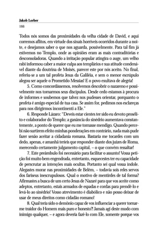 Jakob Lorber
166

Todos nós somos das proximidades da velha cidade de David, e aqui
corremos aflitos, em virtude dos sinais horríveis ocorridos durante a noi-
te, e desejamos saber o que nos aguarda, possivelmente. Para tal fim já
estivemos no Templo, onde as opiniões eram as mais contraditórias e
desconsoladoras. Quando a irritação popular atingira o auge, um velho
rabi informou caber a maior culpa aos templários e sua atitude condená-
vel diante da doutrina de Moisés, parecer este por nós aceito. No final,
referiu-se a um tal profeta Jesus da Galiléia, e sem o menor escrúpulo
alegou ser aquele o Prometido Messias! E o povo exultava de alegria!
      5. Como concordássemos, resolvemos descobrir o nazareno e possi-
velmente nos tornarmos seus discípulos. Desde cedo estamos à procura
de informes e soubemos que talvez nos pudesses orientar, porquanto o
profeta é amigo especial de tua casa. Se assim for, pedimos nos esclareças
para nos dirigirmos incontinenti a Ele.”
      6. Responde Lázaro: “Deveis estar cientes ter sido eu devoto proséli-
to e colaborador do Templo; a ganância do sinédrio aumentava constan-
temente, a ponto de querer que eu me tornasse mendigo. Quando perce-
bi não surtirem efeito minhas ponderações em contrário, nada mais pude
fazer senão aceitar a cidadania romana. Bastaria me tocardes com um
dedo, apenas, e amanhã teríeis que responder diante dos juízes de Roma,
merecendo certamente julgamento capital, – o que convém ressaltar!
      7. Este preâmbulo foi necessário para facilitar o assunto! Vossa peti-
ção foi muito bem engendrada, entretanto, esquecestes ter eu capacidade
de perscrutar as intenções mais ocultas. Portanto sei qual vossa índole.
Alegastes morar nas proximidades de Belém, – todavia sois reles servos
dos fariseus inescrupulosos. Qual o motivo de mentirdes de tal forma?
Afirmastes a busca de um certo Jesus de Nazaré para que vos aceite como
adeptos, entretanto, estais armados de espadas e cordas para prendê-lo e
levá-lo ao sinédrio! Vosso atrevimento é diabólico e não posso deixar de
usar de meus direitos como cidadão romano!
      8. Qual teria sido o demônio capaz de vos influenciar a querer tornar-
me traidor do Homem mais puro e honesto?! Jamais agi deste modo com
inimigo qualquer, – e agora deveria fazê-lo com Ele, somente porque vos
 
