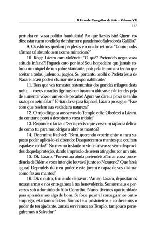 O Grande Evangelho de João – Volume VII
                                                                         167

perturba em vossa política fraudulenta! Por que fizestes isto? Quem vos
disse estar eu em condições de informar o paradeiro do Salvador da Galiléia?”
      9. Os esbirros quedam perplexos e o orador retruca: “Como podes
afirmar tal absurdo sem exame minucioso?”
      10. Reage Lázaro com violência: “O quê?! Pretendeis negar vossa
atitude infame?! Pagareis caro por isto! Sou hospedeiro que jamais co-
brou um níquel de um pobre viandante, pois pela lei romana tenho que
aceitar a todos, judeus ou pagãos. Se, portanto, acolhi o Profeta Jesus de
Nazaré, acaso podeis chamar-me à responsabilidade?
      11. Bem que vos tornastes testemunhas dos grandes milagres desta
noite, – vossos corações tigrinos continuaram obtusos e não tendes pejo
de aumentar vosso número de pecados! Agora vos darei a prova se tenho
razão por assim falar!” E virando-se para Raphael, Lázaro prossegue: “Faze
com que revelem sua verdadeira natureza!”
      12. O anjo dirige-se aos servos do Templo e diz: Obedecei a Lázaro,
do contrário porei a descoberto vossa índole!”
      13. Responde o fariseu: “Seria preciso que viesse um rapazola delica-
do como tu, para nos obrigar a abrir os mantos?!
      14. Determina Raphael: “Bem, querendo experimenter o meu su-
posto poder, aplicá-lo-ei, dizendo: Desapareçam os mantos que ocultam
espadas e cordas!” No mesmo instante os vinte fariseus se vêem desprovi-
dos daquela proteção, dando impressão de serem atingidos por um raio.
      15. Diz Lázaro: “Porventura ainda pretendeis afirmar vossa proce-
dência de Belém e vossa intenção louvável junto ao Nazareno?! Que fareis
agora? Dependeis do meu poder e este jovem é capaz de vos dizimar
como fez aos mantos!”
      16. Diz o outro, tremendo de pavor: “Amigo Lázaro, depositamos
nossas armas e nos entregamos à tua benevolência. Somos maus e per-
versos sob o domínio do Alto Conselho. Nunca tivemos oportunidade
para aprendermos algo de bom. Se fosse possível conseguirmos outro
emprego, estaríamos felizes. Somos teus prisioneiros e conhecemos o
poder de teu ajudante. Jamais serviremos ao Templo, tampouco perse-
guiremos o Salvador!”
 