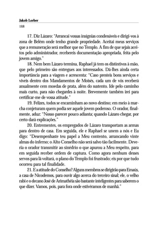 Jakob Lorber
168

     17. Diz Lázaro: “Arrancai vossas insígnias condenáveis e dirigi-vos à
zona de Belém onde tenho grande propriedade. Aceitai meus serviços
que a remuneração será melhor que no Templo. A fim de que sejais acei-
tos pelo administrador, recebereis documentação apropriada, feita pelo
jovem amigo.”
     18. Nem bem Lázaro termina, Raphael já tem os distintivos à mão,
que pelo primeiro são entregues aos interessados. Dá-lhes ainda certa
importância para a viagem e acrescenta: “Caso presteis bons serviços e
viveis dentro dos Mandamentos de Moisés, cada um de vós receberá
anualmente cem moedas de prata, além do sustento. Ide pelo caminho
mais curto, para não chegardes à noite. Brevemente também irei para
certificar-me de vossa atitude.”
     19. Felizes, todos se encaminham ao novo destino; em meio à mar-
cha conjeturam quem podia ser aquele jovem poderoso. O orador, final-
mente, aduz: “Nosso parecer pouco adianta; quando Lázaro chegar, por
certo dará explicações.”
     20. Entrementes, os empregados de Lázaro transportam as armas
para dentro de casa. Em seguida, ele e Raphael se unem a nós e Eu
digo: “Desempenhaste teu papel a Meu contento, arrancando vinte
almas do inferno; o Alto Conselho não será salvo tão facilmente. Deve-
ria o orador transmitir ao sinédrio o que apurou a Meu respeito, para
em seguida receber ordem de captura. Como agora nenhum desses
servos para lá voltará, o plano do Templo foi frustrado; eis por que tudo
ocorreu para tal finalidade.
     21. E a atitude do Conselho? Alguns membros se dirigirão para Emaús,
a casa de Nicodemos, para ouvir algo acerca do terceiro sinal; ele, o velho
rabi e o decano José de Arimathéia são bastante inteligentes para saberem o
que dizer. Vamos, pois, para fora onde estivéramos de manhã.”
 