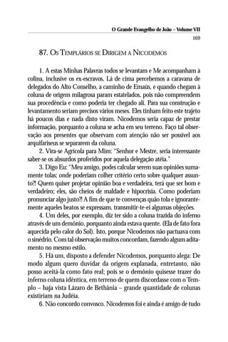 O Grande Evangelho de João – Volume VII
                                                                      169

    87. OS TEMPLÁRIOS SE DIRIGEM A NICODEMOS

     1. A estas Minhas Palavras todos se levantam e Me acompanham à
colina, inclusive os ex-escravos. Lá de cima percebemos a caravana de
delegados do Alto Conselho, a caminho de Emaús, e quando chegam à
coluna de origem milagrosa param estatelados, pois não compreendem
sua procedência e como poderia ter chegado ali. Para sua construção e
levantamento seriam precisos vários meses. Eles tinham feito este trajeto
há poucos dias e nada disto viram. Nicodemos seria capaz de prestar
informação, porquanto a coluna se acha em seu terreno. Faço tal obser-
vação aos presentes que observam com atenção não ser possível aos
arquifariseus se separarem da coluna.
     2. Vira-se Agrícola para Mim: “Senhor e Mestre, seria interessante
saber-se os absurdos proferidos por aquela delegação atéia.”
     3. Digo Eu: “Meu amigo, podes calcular serem suas opiniões suma-
mente tolas; onde poderiam colher critério certo sobre qualquer assun-
to?! Quem quiser projetar opinião boa e verdadeira, terá que ser bom e
verdadeiro; eles, são cheios de maldade e hipocrisia. Como poderiam
pronunciar algo justo?! A fim de que te convenças quão tola e ignorante-
mente aqueles beatos se expressam, transmitir-te-ei algumas objeções.
     4. Um deles, por exemplo, diz ter sido a coluna trazida do inferno
através de um demônio, porquanto ainda estava quente. (Ela de fato fora
aquecida pelo calor do Sol). Isto, porque Nicodemos não pactuava com
o sinédrio. Com tal observação muitos concordam, fazendo algum adita-
mento no mesmo estilo.
     5. Há um, disposto a defender Nicodemos, porquanto alega: De
modo algum quero duvidar da origem explanada, entretanto, não
posso aceitá-la como fato real; pois se o demônio quisesse trazer do
inferno coluna idêntica, em terreno de quem discordasse com o Tem-
plo – haja vista Lázaro de Bethânia – grande quantidade de colunas
existiriam na Judéia.
     6. Não concordo convosco. Nicodemos foi e ainda é amigo de tudo
 
