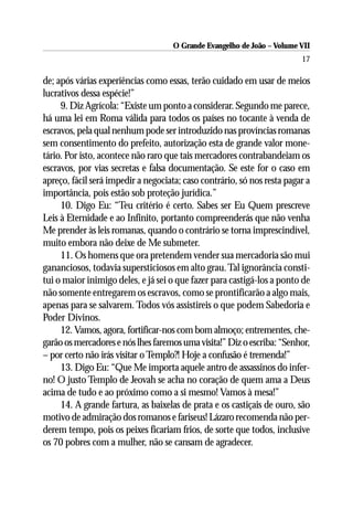 O Grande Evangelho de João – Volume VII
                                                                         17

de; após várias experiências como essas, terão cuidado em usar de meios
lucrativos dessa espécie!”
     9. Diz Agrícola: “Existe um ponto a considerar. Segundo me parece,
há uma lei em Roma válida para todos os países no tocante à venda de
escravos, pela qual nenhum pode ser introduzido nas províncias romanas
sem consentimento do prefeito, autorização esta de grande valor mone-
tário. Por isto, acontece não raro que tais mercadores contrabandeiam os
escravos, por vias secretas e falsa documentação. Se este for o caso em
apreço, fácil será impedir a negociata; caso contrário, só nos resta pagar a
importância, pois estão sob proteção jurídica.”
     10. Digo Eu: “Teu critério é certo. Sabes ser Eu Quem prescreve
Leis à Eternidade e ao Infinito, portanto compreenderás que não venha
Me prender às leis romanas, quando o contrário se torna imprescindível,
muito embora não deixe de Me submeter.
     11. Os homens que ora pretendem vender sua mercadoria são mui
gananciosos, todavia supersticiosos em alto grau. Tal ignorância consti-
tui o maior inimigo deles, e já sei o que fazer para castigá-los a ponto de
não somente entregarem os escravos, como se prontificarão a algo mais,
apenas para se salvarem. Todos vós assistireis o que podem Sabedoria e
Poder Divinos.
     12. Vamos, agora, fortificar-nos com bom almoço; entrementes, che-
garão os mercadores e nós lhes faremos uma visita!” Diz o escriba: “Senhor,
– por certo não irás visitar o Templo?! Hoje a confusão é tremenda!”
     13. Digo Eu: “Que Me importa aquele antro de assassinos do infer-
no! O justo Templo de Jeovah se acha no coração de quem ama a Deus
acima de tudo e ao próximo como a si mesmo! Vamos à mesa!”
     14. A grande fartura, as baixelas de prata e os castiçais de ouro, são
motivo de admiração dos romanos e fariseus! Lázaro recomenda não per-
derem tempo, pois os peixes ficariam frios, de sorte que todos, inclusive
os 70 pobres com a mulher, não se cansam de agradecer.
 