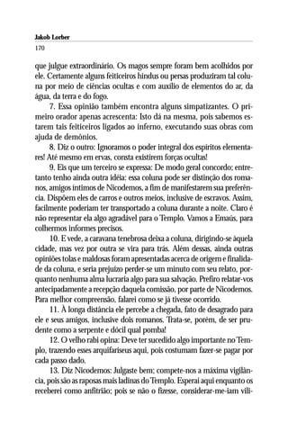 Jakob Lorber
170

que julgue extraordinário. Os magos sempre foram bem acolhidos por
ele. Certamente alguns feiticeiros hindus ou persas produziram tal colu-
na por meio de ciências ocultas e com auxílio de elementos do ar, da
água, da terra e do fogo.
      7. Essa opinião também encontra alguns simpatizantes. O pri-
meiro orador apenas acrescenta: Isto dá na mesma, pois sabemos es-
tarem tais feiticeiros ligados ao inferno, executando suas obras com
ajuda de demônios.
      8. Diz o outro: Ignoramos o poder integral dos espíritos elementa-
res! Até mesmo em ervas, consta existirem forças ocultas!
      9. Eis que um terceiro se expressa: De modo geral concordo; entre-
tanto tenho ainda outra idéia: essa coluna pode ser distinção dos roma-
nos, amigos íntimos de Nicodemos, a fim de manifestarem sua preferên-
cia. Dispõem eles de carros e outros meios, inclusive de escravos. Assim,
facilmente poderiam ter transportado a coluna durante a noite. Claro é
não representar ela algo agradável para o Templo. Vamos a Emaús, para
colhermos informes precisos.
      10. E vede, a caravana tenebrosa deixa a coluna, dirigindo-se àquela
cidade, mas vez por outra se vira para trás. Além dessas, ainda outras
opiniões tolas e maldosas foram apresentadas acerca de origem e finalida-
de da coluna, e seria prejuízo perder-se um minuto com seu relato, por-
quanto nenhuma alma lucraria algo para sua salvação. Prefiro relatar-vos
antecipadamente a recepção daquela comissão, por parte de Nicodemos.
Para melhor compreensão, falarei como se já tivesse ocorrido.
      11. À longa distância ele percebe a chegada, fato de desagrado para
ele e seus amigos, inclusive dois romanos. Trata-se, porém, de ser pru-
dente como a serpente e dócil qual pomba!
      12. O velho rabi opina: Deve ter sucedido algo importante no Tem-
plo, trazendo esses arquifariseus aqui, pois costumam fazer-se pagar por
cada passo dado.
      13. Diz Nicodemos: Julgaste bem; compete-nos a máxima vigilân-
cia, pois são as raposas mais ladinas do Templo. Esperai aqui enquanto os
receberei como anfitrião; pois se não o fizesse, considerar-me-iam vili-
 