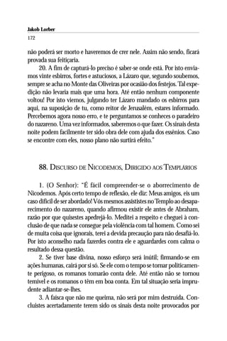 Jakob Lorber
172

não poderá ser morto e haveremos de crer nele. Assim não sendo, ficará
provada sua feitiçaria.
     20. A fim de capturá-lo preciso é saber-se onde está. Por isto envia-
mos vinte esbirros, fortes e astuciosos, a Lázaro que, segundo soubemos,
sempre se acha no Monte das Oliveiras por ocasião dos festejos. Tal expe-
dição não levaria mais que uma hora. Até então nenhum componente
voltou! Por isto viemos, julgando ter Lázaro mandado os esbirros para
aqui, na suposição de tu, como reitor de Jerusalém, estares informado.
Percebemos agora nosso erro, e te perguntamos se conheces o paradeiro
do nazareno. Uma vez informados, saberemos o que fazer. Os sinais desta
noite podem facilmente ter sido obra dele com ajuda dos essênios. Caso
se encontre com eles, nosso plano não surtirá efeito.”



      88. DISCURSO DE NICODEMOS, DIRIGIDO AOS TEMPLÁRIOS

     1. (O Senhor): “É fácil compreender-se o aborrecimento de
Nicodemos. Após certo tempo de reflexão, ele diz: Meus amigos, eis um
caso difícil de ser abordado! Vós mesmos assististes no Templo ao desapa-
recimento do nazareno, quando afirmou existir ele antes de Abraham,
razão por que quisestes apedrejá-lo. Meditei a respeito e cheguei à con-
clusão de que nada se consegue pela violência com tal homem. Como sei
de muita coisa que ignorais, terei a devida precaução para não desafiá-lo.
Por isto aconselho nada fazerdes contra ele e aguardardes com calma o
resultado dessa questão.
     2. Se tiver base divina, nosso esforço será inútil; firmando-se em
ações humanas, cairá por si só. Se ele com o tempo se tornar politicamen-
te perigoso, os romanos tomarão conta dele. Até então não se tornou
temível e os romanos o têm em boa conta. Em tal situação seria impru-
dente adiantar-se-lhes.
     3. A faísca que não me queima, não será por mim destruída. Con-
cluistes acertadamente terem sido os sinais desta noite provocados por
 