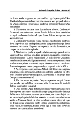 O Grande Evangelho de João – Volume VII
                                                                       173

ele. Assim sendo, pergunto, por que essa fúria cega de perseguição? Sem
dúvida ainda provocará aborrecimentos maiores, sem que podereis rea-
gir. Quanto dinheiro e empregados não foram por vós sacrificados! Qual
o resultado?
     4. Novamente enviastes vinte dos melhores esbirros. Onde estão?
Por certo foram orientados com os demais! Sede razoáveis e desisti de
perseguir um homem inatacável, capaz de nos dizimar sem que nos pos-
samos defender.
     5. Certamente vistes uma coluna na qual a mão humana não traba-
lhou. Só pode ter sido criada pelo nazareno, porquanto ela surgiu de um
momento para outro. Ninguém a transportou para lá; do contrário, os
campos em volta estariam pisados.
     6. Não importa qual o seu poder, divino ou mago, pois de modo
algum podemos opor-nos a ele. Eis o que penso, e pergunto a esses roma-
nos se tenho razão. – Ambos responderam: De pleno acordo. Quando de
certa feita andávamos pelo Egito setentrional, conhecemos perto de Menfis
um homem de pele escura, sem ser negro. Nossa caravana era constituída
de duzentas pessoas e nosso programa visava viagem à própria África.
     7. Ao chegarmos a um ponto do Nilo de difícil travessia, surgiu de
uma gruta, o dito personagem, coberto de andrajos. Sua figura era estra-
nha e seu olhar paralisou nossos passos. Expressando-se em grego, disse:
Que procurais neste deserto?
     8. Um dos nossos respondeu: Desejamos penetrar no país dos ne-
gros, estudar os seus hábitos e costumes, a fim de vermos se há possibili-
dade de intercâmbio comercial.
     9. Disse o outro: O país dista muitos dias de viagem para vosso meio
de transporte; para mim é mais fácil lá chegar porque disponho de forças
da Natureza. Advirto-vos, romanos gananciosos, que nunca dirijais vos-
sos passos àquele país ainda feliz e inocente, enquanto eu aqui estiver de
sentinela. Mesmo se fôsseis em número mil vezes maior, não seríeis capa-
zes de dar apenas um passo à frente! Por isto vos aconselho voltardes de
onde viestes, do contrário, ficareis presos aqui e vossa carne servirá de
alimento para os meus leões e condores!
 