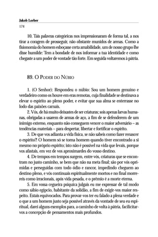 Jakob Lorber
174

      10. Tais palavras categóricas nos impressionaram de forma tal, a nos
tirar a coragem de prosseguir, não obstante munidos de armas. Como a
fisionomia do homem esboçasse certa amabilidade, um de nosso grupo lhe
disse humilde: Tem a bondade de nos informar a tua identidade e como
chegaste a um poder de vontade tão forte. Em seguida voltaremos à pátria.



      89. O PODER DO NÚBIO

      1. (O Senhor): Respondeu o núbio: Sou um homem genuíno e
verdadeiro como os houve em eras remotas, cuja finalidade se destinava a
elevar o espírito ao pleno poder, e evitar que sua alma se enterrasse no
lodo das paixões carnais.
      2. Vós, de há muito deixastes de ser criaturas; sois apenas larvas huma-
nas, obrigadas a usarem de armas de aço, a fim de se defenderem de um
inimigo externo, enquanto não conseguem vencer o maior adversário – as
tendências materiais – para despertar, libertar e fortificar o espírito.
      3. De que vos adianta a vida física, se não sabeis como fazer renascer
o espírito?! O homem só se torna homem quando tiver encontrado a si
mesmo no próprio espírito; isto não é possível na vida que levais, porque
vos afastais, em vez de vos aproximardes do vosso destino.
      4. De tempos em tempos surgem, entre vós, criaturas que se encon-
tram no justo caminho, se bem que não na meta final; são por vós opri-
midas e perseguidas com todo ódio e rancor, impedindo cheguem ao
destino pleno, e vós continuais espiritualmente mortos e no final morre-
reis como irracionais, após vida pesada, e o prêmio é a morte eterna.
      5. Em vossa cegueira psíquica julgais eu me expressar de tal modo
como sábio egípcio, habitante da solidão, a fim de exigir-vos maior res-
peito. Estais equivocados. Para provar-vos ter eu falado a plena verdade e
o que a um homem justo seja possível através da vontade de seu eu espi-
ritual, darei alguns exemplos para, a caminho de volta à pátria, facilicitar-
vos a concepção de pensamentos mais profundos.
 