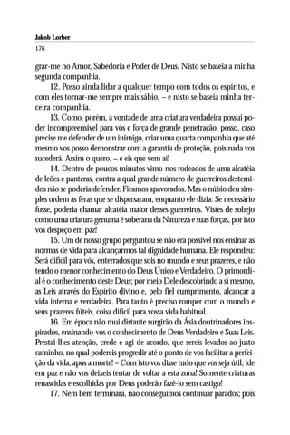 Jakob Lorber
176

grar-me no Amor, Sabedoria e Poder de Deus. Nisto se baseia a minha
segunda companhia.
      12. Posso ainda lidar a qualquer tempo com todos os espíritos, e
com eles tornar-me sempre mais sábio, – e nisto se baseia minha ter-
ceira companhia.
      13. Como, porém, a vontade de uma criatura verdadeira possui po-
der incompreensível para vós e força de grande penetração, posso, caso
precise me defender de um inimigo, criar uma quarta companhia que até
mesmo vos posso demonstrar com a garantia de proteção, pois nada vos
sucederá. Assim o quero, – e eis que vem aí!
      14. Dentro de poucos minutos vimo-nos rodeados de uma alcatéia
de leões e panteras, contra a qual grande número de guerreiros destemi-
dos não se poderia defender. Ficamos apavorados. Mas o núbio deu sim-
ples ordem às feras que se dispersaram, enquanto ele dizia: Se necessário
fosse, poderia chamar alcatéia maior desses guerreiros. Vistes de sobejo
como uma criatura genuína é soberana da Natureza e suas forças, por isto
vos despeço em paz!
      15. Um de nosso grupo perguntou se não era possível nos ensinar as
normas de vida para alcançarmos tal dignidade humana. Ele respondeu:
Será difícil para vós, enterrados que sois no mundo e seus prazeres, e não
tendo o menor conhecimento do Deus Único e Verdadeiro. O primordi-
al é o conhecimento deste Deus; por meio Dele descobrindo a si mesmo,
as Leis através do Espírito divino e, pelo fiel cumprimento, alcançar a
vida interna e verdadeira. Para tanto é preciso romper com o mundo e
seus prazeres fúteis, coisa difícil para vossa vida habitual.
      16. Em época não mui distante surgirão da Ásia doutrinadores ins-
pirados, ensinando-vos o conhecimento de Deus Verdadeiro e Suas Leis.
Prestai-lhes atenção, crede e agi de acordo, que sereis levados ao justo
caminho, no qual podereis progredir até o ponto de vos facilitar a perfei-
ção da vida, após a morte! – Com isto vos disse tudo que vos seja útil; ide
em paz e não vos deixeis tentar de voltar a esta zona! Somente criaturas
renascidas e escolhidas por Deus poderão fazê-lo sem castigo!
      17. Nem bem terminara, não conseguimos continuar parados; pois
 