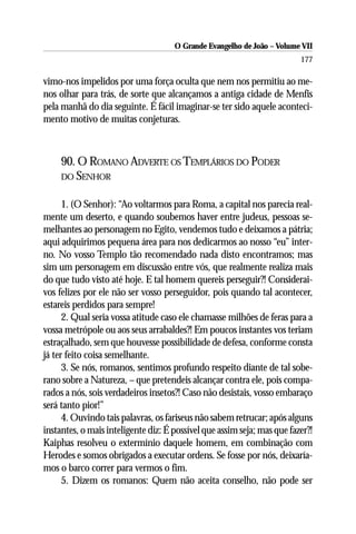 O Grande Evangelho de João – Volume VII
                                                                         177

vimo-nos impelidos por uma força oculta que nem nos permitiu ao me-
nos olhar para trás, de sorte que alcançamos a antiga cidade de Menfis
pela manhã do dia seguinte. É fácil imaginar-se ter sido aquele aconteci-
mento motivo de muitas conjeturas.



     90. O ROMANO ADVERTE OS TEMPLÁRIOS DO PODER
     DO SENHOR


      1. (O Senhor): “Ao voltarmos para Roma, a capital nos parecia real-
mente um deserto, e quando soubemos haver entre judeus, pessoas se-
melhantes ao personagem no Egito, vendemos tudo e deixamos a pátria;
aqui adquirimos pequena área para nos dedicarmos ao nosso “eu” inter-
no. No vosso Templo tão recomendado nada disto encontramos; mas
sim um personagem em discussão entre vós, que realmente realiza mais
do que tudo visto até hoje. E tal homem quereis perseguir?! Considerai-
vos felizes por ele não ser vosso perseguidor, pois quando tal acontecer,
estareis perdidos para sempre!
      2. Qual seria vossa atitude caso ele chamasse milhões de feras para a
vossa metrópole ou aos seus arrabaldes?! Em poucos instantes vos teriam
estraçalhado, sem que houvesse possibilidade de defesa, conforme consta
já ter feito coisa semelhante.
      3. Se nós, romanos, sentimos profundo respeito diante de tal sobe-
rano sobre a Natureza, – que pretendeis alcançar contra ele, pois compa-
rados a nós, sois verdadeiros insetos?! Caso não desistais, vosso embaraço
será tanto pior!”
      4. Ouvindo tais palavras, os fariseus não sabem retrucar; após alguns
instantes, o mais inteligente diz: É possível que assim seja; mas que fazer?!
Kaiphas resolveu o extermínio daquele homem, em combinação com
Herodes e somos obrigados a executar ordens. Se fosse por nós, deixaría-
mos o barco correr para vermos o fim.
      5. Dizem os romanos: Quem não aceita conselho, não pode ser
 