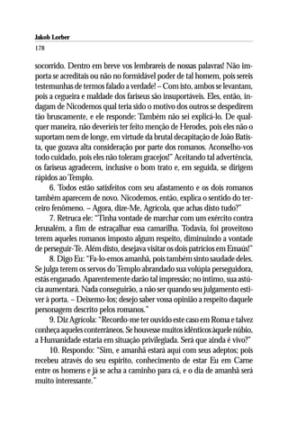 Jakob Lorber
178

socorrido. Dentro em breve vos lembrareis de nossas palavras! Não im-
porta se acreditais ou não no formidável poder de tal homem, pois sereis
testemunhas de termos falado a verdade! – Com isto, ambos se levantam,
pois a cegueira e maldade dos fariseus são insuportáveis. Eles, então, in-
dagam de Nicodemos qual teria sido o motivo dos outros se despedirem
tão bruscamente, e ele responde: Também não sei explicá-lo. De qual-
quer maneira, não deveríeis ter feito menção de Herodes, pois eles não o
suportam nem de longe, em virtude da brutal decapitação de João Batis-
ta, que gozava alta consideração por parte dos romanos. Aconselho-vos
todo cuidado, pois eles não toleram gracejos!” Aceitando tal advertência,
os fariseus agradecem, inclusive o bom trato e, em seguida, se dirigem
rápidos ao Templo.
     6. Todos estão satisfeitos com seu afastamento e os dois romanos
também aparecem de novo. Nicodemos, então, explica o sentido do ter-
ceiro fenômeno. – Agora, dize-Me, Agrícola, que achas disto tudo?”
     7. Retruca ele: “Tinha vontade de marchar com um exército contra
Jerusalém, a fim de estraçalhar essa camarilha. Todavia, foi proveitoso
terem aqueles romanos imposto algum respeito, diminuindo a vontade
de perseguir-Te. Além disto, desejava visitar os dois patrícios em Emaús!”
     8. Digo Eu: “Fa-lo-emos amanhã, pois também sinto saudade deles.
Se julga terem os servos do Templo abrandado sua volúpia perseguidora,
estás enganado. Aparentemente darão tal impressão; no íntimo, sua astú-
cia aumentará. Nada conseguirão, a não ser quando seu julgamento esti-
ver à porta. – Deixemo-los; desejo saber vossa opinião a respeito daquele
personagem descrito pelos romanos.”
     9. Diz Agrícola: “Recordo-me ter ouvido este caso em Roma e talvez
conheça aqueles conterrâneos. Se houvesse muitos idênticos àquele núbio,
a Humanidade estaria em situação privilegiada. Será que ainda é vivo?”
     10. Respondo: “Sim, e amanhã estará aqui com seus adeptos; pois
recebeu através do seu espírito, conhecimento de estar Eu em Carne
entre os homens e já se acha a caminho para cá, e o dia de amanhã será
muito interessante.”
 