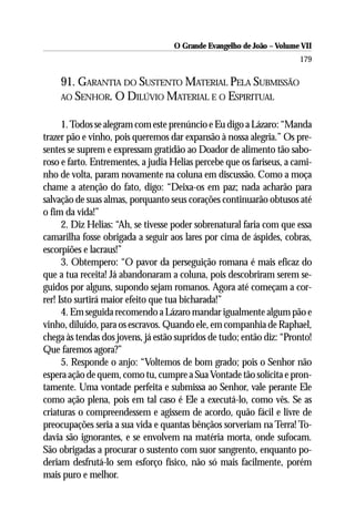 O Grande Evangelho de João – Volume VII
                                                                       179

    91. GARANTIA DO SUSTENTO MATERIAL PELA SUBMISSÃO
    AO SENHOR. O DILÚVIO MATERIAL E O ESPIRITUAL


      1. Todos se alegram com este prenúncio e Eu digo a Lázaro: “Manda
trazer pão e vinho, pois queremos dar expansão à nossa alegria.” Os pre-
sentes se suprem e expressam gratidão ao Doador de alimento tão sabo-
roso e farto. Entrementes, a judia Helias percebe que os fariseus, a cami-
nho de volta, param novamente na coluna em discussão. Como a moça
chame a atenção do fato, digo: “Deixa-os em paz; nada acharão para
salvação de suas almas, porquanto seus corações continuarão obtusos até
o fim da vida!”
      2. Diz Helias: “Ah, se tivesse poder sobrenatural faria com que essa
camarilha fosse obrigada a seguir aos lares por cima de áspides, cobras,
escorpiões e lacraus!”
      3. Obtempero: “O pavor da perseguição romana é mais eficaz do
que a tua receita! Já abandonaram a coluna, pois descobriram serem se-
guidos por alguns, supondo sejam romanos. Agora até começam a cor-
rer! Isto surtirá maior efeito que tua bicharada!”
      4. Em seguida recomendo a Lázaro mandar igualmente algum pão e
vinho, diluído, para os escravos. Quando ele, em companhia de Raphael,
chega às tendas dos jovens, já estão supridos de tudo; então diz: “Pronto!
Que faremos agora?”
      5. Responde o anjo: “Voltemos de bom grado; pois o Senhor não
espera ação de quem, como tu, cumpre a Sua Vontade tão solícita e pron-
tamente. Uma vontade perfeita e submissa ao Senhor, vale perante Ele
como ação plena, pois em tal caso é Ele a executá-lo, como vês. Se as
criaturas o compreendessem e agissem de acordo, quão fácil e livre de
preocupações seria a sua vida e quantas bênçãos sorveriam na Terra! To-
davia são ignorantes, e se envolvem na matéria morta, onde sufocam.
São obrigadas a procurar o sustento com suor sangrento, enquanto po-
deriam desfrutá-lo sem esforço físico, não só mais facilmente, porém
mais puro e melhor.
 