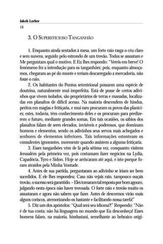 Jakob Lorber
18

     3. O SUPERSTICIOSO TANGANHÃO

      1. Enquanto ainda sentados à mesa, um forte raio rasga o céu claro
e sem nuvens, seguido pelo estrondo de um trovão. Todos se assustam e
Me perguntam qual o motivo. E Eu lhes respondo: “Vereis em breve! O
fenômeno fez a introdução para os tanganhões; pois, enquanto almoça-
mos, chegaram ao pé do monte e teriam descarregado a mercadoria, não
fosse o raio.
      2. Os habitantes do Pontus setentrional possuem uma espécie de
doutrina, naturalmente mui imperfeita. Está de posse de certos adivi-
nhos que vivem isolados, são proprietários de terras e manadas, localiza-
das em planaltos de difícil acesso. Na maioria descendem de hindus,
peritos em magias e feitiçaria, e mui raro procuram os povos das planíci-
es; estes, todavia, têm conhecimento deles e os procuram para predize-
rem o futuro, mediante grandes somas. Em tais ocasiões, os sábios dos
planaltos falam de seres elevados, invisíveis e poderosos, que dominam
homens e elementos, sendo os adivinhos seus servos mais achegados e
senhores de elementos inferiores. Tais informações estonteam os
consulentes ignorantes, mormente quando assistem a alguma feitiçaria.
      3. Esses tanganhões vêm de lá pela sétima vez, conquanto visitem
Jerusalém pela primeira vez, pois costumam fazer negócios na Lydia,
Capadócia, Tyro e Sidon. Hoje se arriscaram até aqui, e isto porque fo-
ram atraídos pela Minha Vontade.
      4. Antes de sua partida, perguntaram ao adivinho se iriam ser bem
sucedidos. E ele lhes respondeu: Caso não vejais raio, tampouco ouçais
trovão, o sucesso será garantido. – Eles tomaram tal resposta por bom agouro,
julgando nesta época não haver trovoada. O forte raio e trovão muito os
assustaram e agora não sabem que fazer. Antes de descermos virão mais
alguns coriscos, atemorizando-os bastante e facilitando nossa tarefa!”
      5. Diz um dos apóstolos: “Qual será seu idioma?!” Respondo: “Não
é de tua conta; não há linguagem no mundo que Eu desconheça! Esses
homens falam, na maioria, hindustani, semelhante ao hebraico origi-
 