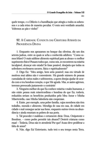 O Grande Evangelho de João – Volume VII
                                                                       181

quele tempo, e o Dilúvio é a humilhação que atingiu a todos os sobera-
nos e a cada reino de maneira peculiar. O resto será ventilado amanhã.
Voltemos ao pão e vinho!”



    92. A CARIDADE. CONDUTA DAS CRIATURAS ATRAVÉS DA
    PROVIDÊNCIA DIVINA

      1. Enquanto nos aprazamos no bosque das oliveiras, diz um dos
setenta judeus, entre os quais se acha a conhecida adúltera: “Como so-
mos felizes! O mais sublime alimento espiritual para as almas e o melhor
suprimento físico! Possam todos que, como nós, se encontrem na miséria
inculpável, alcançar este estado! Se fosse possível, desejaria que todos os
sofredores recebessem socorro, física e espiritualmente!”
      2. Digo Eu: “Meu amigo, bem seria possível; mas em virtude de
motivos mui sábios não é conveniente. Há grande número de pessoas
cumuladas de vários males e sofrimentos, a quem desejas ajudar de acor-
do com o teu bondoso coração, o que Me agrada. Mas, se assim agirmos,
teremos provocado justamente o contrário!
      3. Ninguém melhor do que Eu conhece miséria e males humanos, e
não existe pessoa mais misericordiosa e bondosa do que Eu; todavia,
reduzidos seriam os benefícios produzidos pelo Meu Amor e Minha
Misericórdia, caso Minha Sabedoria não cooperasse.
      4. Existe, por exemplo, uma pobre família, cujos membros não têm
trabalho, morada e alimento. Mendiga de casa em casa, de cidade em
cidade e mal consegue saciar sua fome, enquanto outros vivem na abun-
dância e ainda enxotam os pobres de sua porta.
      5. Tal proceder é maldoso e certamente dirás: Deus, Onipotente e
Bondoso, – como podes permitir tais abusos?! Destrói criaturas como
essas! – Todavia, Deus não te atenderia! Por que? Acaso deve proliferar a
falta de amor?
      6. Não, digo Eu! Entretanto, tudo terá o seu tempo nesta Terra,
 