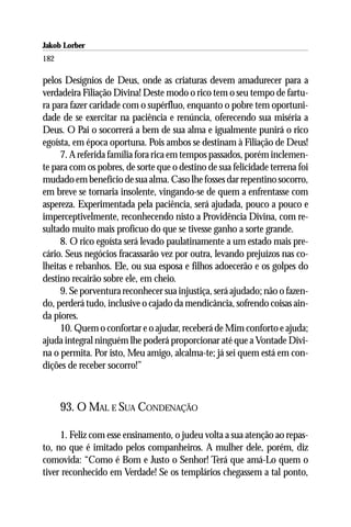 Jakob Lorber
182

pelos Desígnios de Deus, onde as criaturas devem amadurecer para a
verdadeira Filiação Divina! Deste modo o rico tem o seu tempo de fartu-
ra para fazer caridade com o supérfluo, enquanto o pobre tem oportuni-
dade de se exercitar na paciência e renúncia, oferecendo sua miséria a
Deus. O Pai o socorrerá a bem de sua alma e igualmente punirá o rico
egoísta, em época oportuna. Pois ambos se destinam à Filiação de Deus!
     7. A referida família fora rica em tempos passados, porém inclemen-
te para com os pobres, de sorte que o destino de sua felicidade terrena foi
mudado em benefício de sua alma. Caso lhe fosses dar repentino socorro,
em breve se tornaria insolente, vingando-se de quem a enfrentasse com
aspereza. Experimentada pela paciência, será ajudada, pouco a pouco e
imperceptivelmente, reconhecendo nisto a Providência Divina, com re-
sultado muito mais profícuo do que se tivesse ganho a sorte grande.
     8. O rico egoísta será levado paulatinamente a um estado mais pre-
cário. Seus negócios fracassarão vez por outra, levando prejuízos nas co-
lheitas e rebanhos. Ele, ou sua esposa e filhos adoecerão e os golpes do
destino recairão sobre ele, em cheio.
     9. Se porventura reconhecer sua injustiça, será ajudado; não o fazen-
do, perderá tudo, inclusive o cajado da mendicância, sofrendo coisas ain-
da piores.
     10. Quem o confortar e o ajudar, receberá de Mim conforto e ajuda;
ajuda integral ninguém lhe poderá proporcionar até que a Vontade Divi-
na o permita. Por isto, Meu amigo, alcalma-te; já sei quem está em con-
dições de receber socorro!”



      93. O MAL E SUA CONDENAÇÃO

     1. Feliz com esse ensinamento, o judeu volta a sua atenção ao repas-
to, no que é imitado pelos companheiros. A mulher dele, porém, diz
comovida: “Como é Bom e Justo o Senhor! Terá que amá-Lo quem o
tiver reconhecido em Verdade! Se os templários chegassem a tal ponto,
 