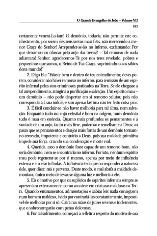 O Grande Evangelho de João – Volume VII
                                                                        183

certamente venerá-Lo-iam! O demônio, todavia, não permite este co-
nhecimento, por serem eles seus servos mais fiéis, não merecendo a me-
nor Graça do Senhor! Arrepender-se-ão no inferno, exclamando: Por
que deixamo-nos ofuscar pelo anjo das trevas?! – Tal remorso de nada
adiantará! Senhor, agradecemos-Te por nos teres revelado, pobres e
pequeninos que somos, o Reino de Tua Graça, suprimindo-o aos sábios
deste mundo!”
      2. Digo Eu: “Falaste bem e dentro de teu entendimento; deves po-
rém, considerar não haver remorso no inferno, para remissão de um espí-
rito infernal pelos atos criminosos praticados na Terra. Se ele chegasse a
tal arrependimento, atingiria a purificação e salvação. Um espírito mau –
um demônio – não pode despertar em si remorso salutar, pois não
corresponderá à sua índole, e sim apenas lastima não ter feito coisa pior.
      3. É fácil concluir-se não haver melhoria para tal alma, nem salva-
ção. Enquanto tudo no anjo celestial é bom na origem, num demônio
tudo é mau em essência. Quanto mais profundos os pensamentos e a
vontade de um anjo, tanto mais livre, poderoso e semelhante a Deus; ao
passo que os pensamentos e desejos mais fortes de um demônio tornam-
no cerceado, impotente e contrário a Deus, pois sua maldade primitiva
impede sua força, criando sua condenação e morte real.
      4. Querida, caso o demônio fosse capaz de um remorso bom, não
seria demônio, nem se encontraria no inferno. Por isto, nenhum espírito
mau pode regenerar-se por si mesmo, apenas por meio de influência
externa e em eras infindas. A influência terá que corresponder à natureza
dele, quer dizer, má e perversa. Deste modo, o mal abafa a maldade de-
moníaca, único meio de levar-se alguma luz e melhoria a ele.
      5. Eis o motivo por que os suplícios de espíritos infernais sempre se
apresentam externamente, como acontece em criaturas maldosas na Ter-
ra. Quando ensinamentos, admoestações e sábias leis nada conseguem
num homem maldoso, ávido por contrariá-las constantemente, impossí-
vel ele melhorar por si só. Cairá nas mãos de juízes severos e inclementes,
que o sobrecarregarão com penas dolorosas.
      6. Por tal sofrimento, começará a refletir a respeito do motivo de sua
 