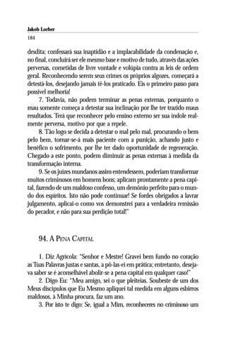 Jakob Lorber
184

desdita; confessará sua inaptidão e a implacabilidade da condenação e,
no final, concluirá ser ele mesmo base e motivo de tudo, através das ações
perversas, cometidas de livre vontade e volúpia contra as leis de ordem
geral. Reconhecendo serem seus crimes os próprios algozes, começará a
detestá-los, desejando jamais tê-los praticado. Eis o primeiro passo para
possível melhoria!
      7. Todavia, não podem terminar as penas externas, porquanto o
mau somente começa a detestar sua inclinação por lhe ter trazido maus
resultados. Terá que reconhecer pelo ensino externo ser sua índole real-
mente perversa, motivo por que a repele.
      8. Tão logo se decida a detestar o mal pelo mal, procurando o bem
pelo bem, tornar-se-á mais paciente com a punição, achando justo e
benéfico o sofrimento, por lhe ter dado oportunidade de regeneração.
Chegado a este ponto, podem diminuir as penas externas à medida da
transformação interna.
      9. Se os juízes mundanos assim entendessem, poderiam transformar
muitos criminosos em homens bons; aplicam prontamente a pena capi-
tal, fazendo de um maldoso confesso, um demônio perfeito para o mun-
do dos espíritos. Isto não pode continuar! Se fordes obrigados a lavrar
julgamento, aplicai-o como vos demonstrei para a verdadeira remissão
do pecador, e não para sua perdição total!”



      94. A PENA CAPITAL

     1. Diz Agrícola: “Senhor e Mestre! Gravei bem fundo no coração
as Tuas Palavras justas e santas, a pô-las-ei em prática; entretanto, deseja-
va saber se é aconselhável abolir-se a pena capital em qualquer caso!”
     2. Digo Eu: “Meu amigo, sei o que pleiteias. Soubeste de um dos
Meus discípulos que Eu Mesmo apliquei tal medida em alguns esbirros
maldosos, à Minha procura, faz um ano.
     3. Por isto te digo: Se, igual a Mim, reconheceres no criminoso um
 