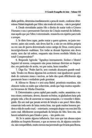 O Grande Evangelho de João – Volume VII
                                                                         185

diabo perfeito, determina imediatamente a pena de morte, conforme deter-
minou Moisés inspirado por Mim; não tendo tal certeza, – não te precipites!
      4. Desde eternidades assiste-Me o direito de matar todo o Gênero
Humano e sou o permanente Executor da Criação material do Infinito;
mas aquilo que por Mim é exterminado, ressuscita em espírito para todo
o sempre.
      5. Se disto fores capaz, podes matar a quem quiseres, no justo mo-
mento; assim não sendo, não deves fazê-lo, a não ser em defesa própria
ou em caso de guerra determinada como castigo de Deus, contra povos
incorrigivelmente maldosos. Em todas as demais hipóteses não deves
matar, nem dar tal ordem, enquanto não tiveres recebido Minha Luz
total! Compreendeste?”
      6. Responde Agrícola: “Agradeço imensamente, Senhor e Mestre!
Seguirei tal norma, conquanto não possa insinuar diretrizes ao Impera-
dor; em particular ele aceita, vez por outra, bom conselho.”
      7. Digo Eu: “Podes fazê-lo, sem contudo alcançares grande resul-
tado. Tendes em Roma algumas leis aceitáveis; mas igualmente quanti-
dade de costumes maus e nocivos, ao lado dos quais dificilmente algo
puramente bom e verdadeiro pode germinar.
      8. Afirmo-te: Roma é e será uma Babel, prostituta mundana, não
obstante todos os males que sobrevirão, ainda que haja muitos seguido-
res fervorosos de Minha Doutrina.
      9. Determinastes a pena capital para assalto, roubo, assassínios e ou-
tros crimes; entretanto, devem, durante os festins, os gladiadores lutar pela
própria vida, a fim de aumentar as vossas sensações, e o vencedor é distin-
guido. Eis um mal que jamais servirá de bênção a um povo! Além disto,
conservais toda sorte de lutas contra feras, nas quais muitos homens per-
dem a vida de modo cruel, – entretanto, conseguis alegrar-vos com isto! Eis
outro mal, dificilmente acompanhado da bênção do Alto. Sem esta, não
haverá subsistência para Estado e povo, – isto podes crer.
      10. Se te assiste alguma influência, faze com que tais abusos sejam
abolidos no Império Romano, e que ao menos vós, de alguma consciên-
cia, não compartilheis, muito menos essa juventude que levarás para Roma,
 