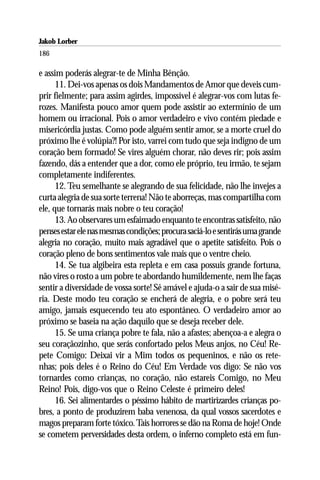 Jakob Lorber
186

e assim poderás alegrar-te de Minha Bênção.
      11. Dei-vos apenas os dois Mandamentos de Amor que deveis cum-
prir fielmente; para assim agirdes, impossível é alegrar-vos com lutas fe-
rozes. Manifesta pouco amor quem pode assistir ao extermínio de um
homem ou irracional. Pois o amor verdadeiro e vivo contém piedade e
misericórdia justas. Como pode alguém sentir amor, se a morte cruel do
próximo lhe é volúpia?! Por isto, varrei com tudo que seja indigno de um
coração bem formado! Se vires alguém chorar, não deves rir; pois assim
fazendo, dás a entender que a dor, como ele próprio, teu irmão, te sejam
completamente indiferentes.
      12. Teu semelhante se alegrando de sua felicidade, não lhe invejes a
curta alegria de sua sorte terrena! Não te aborreças, mas compartilha com
ele, que tornarás mais nobre o teu coração!
      13. Ao observares um esfaimado enquanto te encontras satisfeito, não
penses estar ele nas mesmas condições; procura saciá-lo e sentirás uma grande
alegria no coração, muito mais agradável que o apetite satisfeito. Pois o
coração pleno de bons sentimentos vale mais que o ventre cheio.
      14. Se tua algibeira esta repleta e em casa possuis grande fortuna,
não vires o rosto a um pobre te abordando humildemente, nem lhe faças
sentir a diversidade de vossa sorte! Sê amável e ajuda-o a sair de sua misé-
ria. Deste modo teu coração se encherá de alegria, e o pobre será teu
amigo, jamais esquecendo teu ato espontâneo. O verdadeiro amor ao
próximo se baseia na ação daquilo que se deseja receber dele.
      15. Se uma criança pobre te fala, não a afastes; abençoa-a e alegra o
seu coraçãozinho, que serás confortado pelos Meus anjos, no Céu! Re-
pete Comigo: Deixai vir a Mim todos os pequeninos, e não os rete-
nhas; pois deles é o Reino do Céu! Em Verdade vos digo: Se não vos
tornardes como crianças, no coração, não estareis Comigo, no Meu
Reino! Pois, digo-vos que o Reino Celeste é primeiro deles!
      16. Sei alimentardes o péssimo hábito de martirizardes crianças po-
bres, a ponto de produzirem baba venenosa, da qual vossos sacerdotes e
magos preparam forte tóxico. Tais horrores se dão na Roma de hoje! Onde
se cometem perversidades desta ordem, o inferno completo está em fun-
 