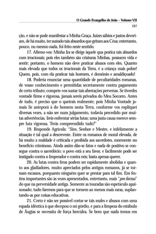 O Grande Evangelho de João – Volume VII
                                                                       187

ção, e não se pode manifestar a Minha Graça. Juízes sábios e justos deveri-
am, de há muito, ter sustado tais absurdos que gritam aos Céus; entretanto,
pouco, ou mesmo nada, foi feito neste sentido.
      17. Afirmo-vos: Minha Ira se dirige àquele qua pratica tais absurdos
com irracionais; pois eles também são criaturas Minhas, possuem vida e
sentir; portanto, o homem não deve praticar abusos com eles. Quanto
mais elevada que todos os irracionais da Terra, é a criança mais pobre!
Quem, pois, com ela praticar tais horrores, é demônio e amaldiçoado!
      18. Poderia enunciar uma quantidade de peculiaridades romanas,
de vosso conhecimento e permitidas secretamente contra pagamento
de certo tributo; compete-vos sustar tais aberrações perversas. Se tiverdes
vontade firme e rigorosa, jamais sereis privados do Meu Socorro. Antes
de tudo, é preciso que o queirais realmente; pois Minha Vontade ja-
mais Se anteporá à do homem nesta Terra, conforme vos expliquei
diversas vezes, a não ser num julgamento, todavia precedido por mui-
tas advertências. Ireis enfrentar sérias lutas; uma justa causa merece sem-
pre luta vigorosa. Terás compreendido tudo?”
      19. Responde Agrícola: “Sim, Senhor e Mestre, e infelizmente a
situação é tal qual a descreveste. Entre os romanos de moral elevada, de
há muito a maldade é criticada e proibida aos sacerdotes, mormente no
benefício criminoso. Ainda assim dão-se fatos e nada de positivo se con-
segue contra o sacerdócio; o povo está a seu favor, e facilmente pode ser
instigado contra o Imperador e contra nós; basta apenas querer.
      20. As lutas contra feras podem ser rapidamente abolidas e quan-
to aos gladiadores, muito apreciados pelos antigos romanos, já se tor-
nam escassos, porquanto ninguém quer se prestar para tal fim. Em fes-
tins importantes são às vezes apresentados, entretanto, mais “pro forma”
do que na perversidade antiga. Somente as touradas são espetáculo apai-
xonado; tudo faremos para que se tornem ao menos mais raras, suplan-
tando-as por coisas educativas.
      21. Certo é não ser possível cortar-se tais males e abusos com uma
espada idêntica à que decepou o nó górdio, e para a limpeza do estábulo
de Áugias se necessita de força hercúlea. Se bem que nada temos em
 