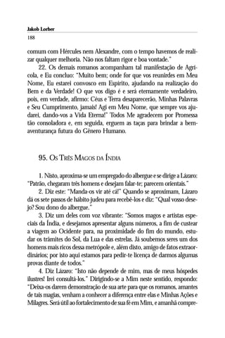 Jakob Lorber
188

comum com Hércules nem Alexandre, com o tempo havemos de reali-
zar qualquer melhoria. Não nos faltam rigor e boa vontade.”
     22. Os demais romanos acompanham tal manifestação de Agrí-
cola, e Eu concluo: “Muito bem; onde for que vos reunirdes em Meu
Nome, Eu estarei convosco em Espírito, ajudando na realização do
Bem e da Verdade! O que vos digo é e será eternamente verdadeiro,
pois, em verdade, afirmo: Céus e Terra desaparecerão, Minhas Palavras
e Seu Cumprimento, jamais! Agi em Meu Nome, que sempre vos aju-
darei, dando-vos a Vida Eterna!” Todos Me agradecem por Promessa
tão consoladora e, em seguida, erguem as taças para brindar a bem-
aventurança futura do Gênero Humano.



      95. OS TRÊS MAGOS DA ÍNDIA

      1. Nisto, aproxima-se um empregado do albergue e se dirige a Lázaro:
“Patrão, chegaram três homens e desejam falar-te; parecem orientais.”
      2. Diz este: “Manda-os vir até cá!” Quando se aproximam, Lázaro
dá os sete passos de hábito judeu para recebê-los e diz: “Qual vosso dese-
jo? Sou dono do albergue.”
      3. Diz um deles com voz vibrante: “Somos magos e artistas espe-
ciais da Índia, e desejamos apresentar alguns números, a fim de custear
a viagem ao Ocidente para, na proximidade do fim do mundo, estu-
dar os trâmites do Sol, da Lua e das estrelas. Já soubemos seres um dos
homens mais ricos dessa metrópole e, além disto, amigo de fatos extraor-
dinários; por isto aqui estamos para pedir-te licença de darmos algumas
provas diante de todos.”
      4. Diz Lázaro: “Isto não depende de mim, mas de meus hóspedes
ilustres! Irei consultá-los.” Dirigindo-se a Mim neste sentido, respondo:
“Deixa-os darem demonstração de sua arte para que os romanos, amantes
de tais magias, venham a conhecer a diferença entre elas e Minhas Ações e
Milagres. Será útil ao fortalecimento de sua fé em Mim, e amanhã compre-
 