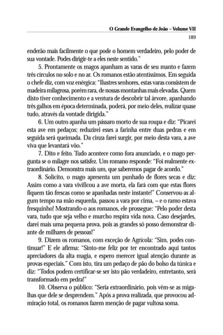 O Grande Evangelho de João – Volume VII
                                                                       189

enderão mais facilmente o que pode o homem verdadeiro, pelo poder de
sua vontade. Podes dirigir-te a eles neste sentido.”
      5. Prontamente os magos apanham as varas de seu manto e fazem
três círculos no solo e no ar. Os romanos estão atentíssimos. Em seguida
o chefe diz, com voz enérgica: “Ilustres senhores, estas varas consistem de
madeira milagrosa, porém rara, de nossas montanhas mais elevadas. Quem
disto tiver conhecimento e a ventura de descobrir tal árvore, apanhando
três galhos em época determinada, poderá, por meio deles, realizar quase
tudo, através da vontade dirigida.”
      6. Um outro apanha um pássaro morto de sua roupa e diz: “Picarei
esta ave em pedaços; reduzirei esses a farinha entre duas pedras e em
seguida será queimada. Da cinza farei surgir, por meio desta vara, a ave
viva que levantará vôo.”
      7. Dito e feito. Tudo acontece como fora anunciado, e o mago per-
gunta se o milagre nos satisfez. Um romano responde: “Foi realmente ex-
traordinário. Demonstra mais um, que saberemos pagar de acordo.”
      8. Solícito, o mago apresenta um punhado de flores secas e diz:
Assim como a vara vivificou a ave morta, ela fará com que estas flores
fiquem tão frescas como se apanhadas neste instante!” Conservou-as al-
gum tempo na mão esquerda, passou a vara por cima, – e o ramo estava
fresquinho! Mostrando-o aos romanos, ele prossegue: “Pelo poder desta
vara, tudo que seja velho e murcho respira vida nova. Caso desejardes,
darei mais uma pequena prova, pois as grandes só posso demonstrar di-
ante de milhares de pessoas!”
      9. Dizem os romanos, com exceção de Agrícola: “Sim, podes con-
tinuar!” E ele afirma: “Sinto-me feliz por ter encontrado aqui tantos
apreciadores da alta magia, e espero merecer igual atenção durante as
provas especiais.” Com isto, tira um pedaço de pão do bolso da túnica e
diz: “Todos podem certificar-se ser isto pão verdadeiro, entretanto, será
transformado em pedra!”
      10. Observa o público: “Seria extraordinário, pois vêm-se as miga-
lhas que dele se desprendem.” Após a prova realizada, que provocou ad-
miração total, os romanos fazem menção de pagar vultosa soma.
 