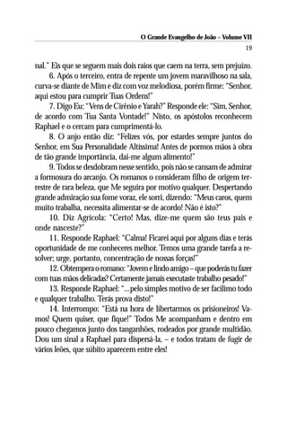 O Grande Evangelho de João – Volume VII
                                                                       19

nal.” Eis que se seguem mais dois raios que caem na terra, sem prejuízo.
     6. Após o terceiro, entra de repente um jovem maravilhoso na sala,
curva-se diante de Mim e diz com voz melodiosa, porém firme: “Senhor,
aqui estou para cumprir Tuas Ordens!”
     7. Digo Eu: “Vens de Cirênio e Yarah?” Responde ele: “Sim, Senhor,
de acordo com Tua Santa Vontade!” Nisto, os apóstolos reconhecem
Raphael e o cercam para cumprimentá-lo.
     8. O anjo então diz: “Felizes vós, por estardes sempre juntos do
Senhor, em Sua Personalidade Altíssima! Antes de pormos mãos à obra
de tão grande importância, dai-me algum alimento!”
     9. Todos se desdobram nesse sentido, pois não se cansam de admirar
a formosura do arcanjo. Os romanos o consideram filho de origem ter-
restre de rara beleza, que Me seguira por motivo qualquer. Despertando
grande admiração sua fome voraz, ele sorri, dizendo: “Meus caros, quem
muito trabalha, necessita alimentar-se de acordo! Não é isto?”
     10. Diz Agrícola: “Certo! Mas, dize-me quem são teus pais e
onde nasceste?”
     11. Responde Raphael: “Calma! Ficarei aqui por alguns dias e terás
oportunidade de me conheceres melhor. Temos uma grande tarefa a re-
solver; urge, portanto, concentração de nossas forças!”
     12. Obtempera o romano: “Jovem e lindo amigo – que poderás tu fazer
com tuas mãos delicadas? Certamente jamais executaste trabalho pesado!”
     13. Responde Raphael: “...pelo simples motivo de ser facílimo todo
e qualquer trabalho. Terás prova disto!”
     14. Interrompo: “Está na hora de libertarmos os prisioneiros! Va-
mos! Quem quiser, que fique!” Todos Me acompanham e dentro em
pouco chegamos junto dos tanganhões, rodeados por grande multidão.
Dou um sinal a Raphael para dispersá-la, – e todos tratam de fugir de
vários leões, que súbito aparecem entre eles!
 