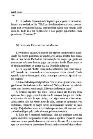 Jakob Lorber
190

     11. Eu, todavia, dou um sinal a Raphael, que se posta no meio deles,
levanta a mão direita e diz: “Não! Jamais tal fraude comprovada deve ser
paga, mas severamente punida, porque seduz a alma e até mesmo pode
matá-la. Tudo isto foi mistificação e vós, pagãos ignorantes, nada
percebestes. Prova-lo-ei!”



      96. RAPHAEL DESMASCARA OS MAGOS

     1. No mesmo instante, os mantos dos egípcios caem por terra, apare-
cendo dos bolsos quantidade de objetos, aves vivas e mortas, bem como
flores secas e frescas. Raphael faz demonstração das magias e pergunta aos
romanos se realmente desejam pagar por tamanha fraude. Eles se negam e
os hindus confessam ser apenas esta sua faculdade milagrosa.
     2. Diz Raphael: “Então trabalhai honestamente para vosso susten-
to!” Fazendo eles menção de se retirar, o anjo os retém, dizendo: “Ireis
quando o permitirmos, pois, ainda temos que conversar. Apanhai vos-
sos mantos!”
     3. Diz o chefe dos prestidigitadores: “Como podes, jovem belo, enver-
gonhar-nos diante de assembléia tão ilustre?! Nada pedimos e nos satisfarí-
amos com pequena remuneração. Sabemos ainda outras peças.”
     4. Retruca Raphael: “Sei disto! Tudo se baseia em truques pelos
quais vos fazeis pagar, classificando-vos de famosos. Ao que me consta,
existe entre vós uma lei que castiga, com rigor, mentira e impostura.
Ainda assim, são elas vosso meio de vida, porque os ignorantes vos
sustentam, enquanto os magos menos astuciosos não escapam ao justo
castigo. Prejudicais as almas através avisos persuasivos, afirmando a reali-
zação de milagres pelo poder de varas, palavras e vontade.
     5. Tudo isto é miserável mistificação, pior que qualquer outra, na
qual o impostor é desprezado e levado perante a justiça, enquanto vossas
ações vos trazem grandes honrarias, até mesmo divinas. Houve casos em
que vos apresentastes como seres divinos, aceitando sacrifícios e adora-
 