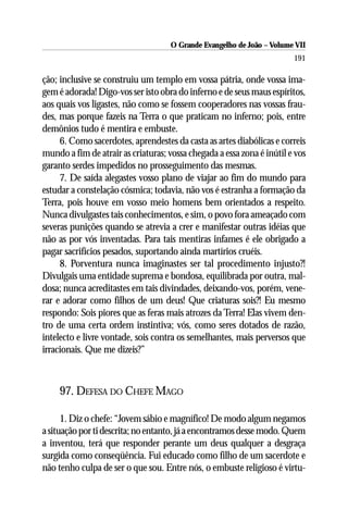O Grande Evangelho de João – Volume VII
                                                                        191

ção; inclusive se construiu um templo em vossa pátria, onde vossa ima-
gem é adorada! Digo-vos ser isto obra do inferno e de seus maus espíritos,
aos quais vos ligastes, não como se fossem cooperadores nas vossas frau-
des, mas porque fazeis na Terra o que praticam no inferno; pois, entre
demônios tudo é mentira e embuste.
     6. Como sacerdotes, aprendestes da casta as artes diabólicas e correis
mundo a fim de atrair as criaturas; vossa chegada a essa zona é inútil e vos
garanto serdes impedidos no prosseguimento das mesmas.
     7. De saída alegastes vosso plano de viajar ao fim do mundo para
estudar a constelação cósmica; todavia, não vos é estranha a formação da
Terra, pois houve em vosso meio homens bem orientados a respeito.
Nunca divulgastes tais conhecimentos, e sim, o povo fora ameaçado com
severas punições quando se atrevia a crer e manifestar outras idéias que
não as por vós inventadas. Para tais mentiras infames é ele obrigado a
pagar sacrifícios pesados, suportando ainda martírios cruéis.
     8. Porventura nunca imaginastes ser tal procedimento injusto?!
Divulgais uma entidade suprema e bondosa, equilibrada por outra, mal-
dosa; nunca acreditastes em tais divindades, deixando-vos, porém, vene-
rar e adorar como filhos de um deus! Que criaturas sois?! Eu mesmo
respondo: Sois piores que as feras mais atrozes da Terra! Elas vivem den-
tro de uma certa ordem instintiva; vós, como seres dotados de razão,
intelecto e livre vontade, sois contra os semelhantes, mais perversos que
irracionais. Que me dizeis?”



     97. DEFESA DO CHEFE MAGO

      1. Diz o chefe: “Jovem sábio e magnífico! De modo algum negamos
a situação por ti descrita; no entanto, já a encontramos desse modo. Quem
a inventou, terá que responder perante um deus qualquer a desgraça
surgida como conseqüência. Fui educado como filho de um sacerdote e
não tenho culpa de ser o que sou. Entre nós, o embuste religioso é virtu-
 