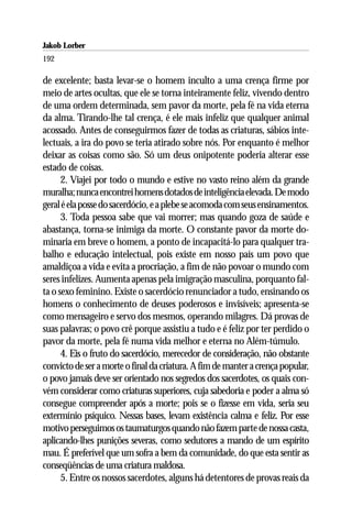 Jakob Lorber
192

de excelente; basta levar-se o homem inculto a uma crença firme por
meio de artes ocultas, que ele se torna inteiramente feliz, vivendo dentro
de uma ordem determinada, sem pavor da morte, pela fé na vida eterna
da alma. Tirando-lhe tal crença, é ele mais infeliz que qualquer animal
acossado. Antes de conseguirmos fazer de todas as criaturas, sábios inte-
lectuais, a ira do povo se teria atirado sobre nós. Por enquanto é melhor
deixar as coisas como são. Só um deus onipotente poderia alterar esse
estado de coisas.
      2. Viajei por todo o mundo e estive no vasto reino além da grande
muralha; nunca encontrei homens dotados de inteligência elevada. De modo
geral é ela posse do sacerdócio, e a plebe se acomoda com seus ensinamentos.
      3. Toda pessoa sabe que vai morrer; mas quando goza de saúde e
abastança, torna-se inimiga da morte. O constante pavor da morte do-
minaria em breve o homem, a ponto de incapacitá-lo para qualquer tra-
balho e educação intelectual, pois existe em nosso país um povo que
amaldiçoa a vida e evita a procriação, a fim de não povoar o mundo com
seres infelizes. Aumenta apenas pela imigração masculina, porquanto fal-
ta o sexo feminino. Existe o sacerdócio renunciador a tudo, ensinando os
homens o conhecimento de deuses poderosos e invisíveis; apresenta-se
como mensageiro e servo dos mesmos, operando milagres. Dá provas de
suas palavras; o povo crê porque assistiu a tudo e é feliz por ter perdido o
pavor da morte, pela fé numa vida melhor e eterna no Além-túmulo.
      4. Eis o fruto do sacerdócio, merecedor de consideração, não obstante
convicto de ser a morte o final da criatura. A fim de manter a crença popular,
o povo jamais deve ser orientado nos segredos dos sacerdotes, os quais con-
vém considerar como criaturas superiores, cuja sabedoria e poder a alma só
consegue compreender após a morte; pois se o fizesse em vida, seria seu
extermínio psíquico. Nessas bases, levam existência calma e feliz. Por esse
motivo perseguimos os taumaturgos quando não fazem parte de nossa casta,
aplicando-lhes punições severas, como sedutores a mando de um espírito
mau. É preferível que um sofra a bem da comunidade, do que esta sentir as
conseqüências de uma criatura maldosa.
      5. Entre os nossos sacerdotes, alguns há detentores de provas reais da
 