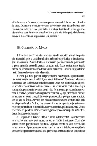O Grande Evangelho de João – Volume VII
                                                                         193

vida da alma, após a morte; servem apenas para os iniciados nos mistérios
da vida. Quanto à plebe, só convém apresentar fatos retumbantes com
cerimônias externas; são apreciados e aceitos, facilitando ainda grandes
oferendas e bom ânimo ao trabalho. Isto tudo não é tão prejudicial como
pensas e te convido a expressares teu parecer.”



     98. CONFISSÃO DO MAGO

      1. Diz Raphael: “Dou-te razão no que diz respeito à tua interpreta-
ção material; pois a uma barulheira infernal os próprios animais selva-
gens se assustam. Muito forte é a impressão por vós causada, porquanto
o povo entende vosso linguajar; se assim não fosse, certamente fugiria
diante de vossas encenações de feitiçaria pomposa. Todavia, repito terdes
razão dentro de vosso entendimento.
      2. Para que fim, porém, empreendestes essa viagem, apresentando-
nos essas magias sem fundo? Qual vossa intenção? Porventura devemos
considerar-vos poderosos mediadores entre Deus e os homens e, finalmen-
te, acreditar que sois verdadeiros deuses? Em vossa pátria podeis fazer o que
vos agrade; para que fim viestes aqui? Não foram ouro, prata, pedras preci-
osas, o motivo, possuindo vós grandes riquezas. Quiçá pretendeis conver-
ter-nos para a vossa crença? Eis vosso plano oculto, porque vossa ambição
vos fez sair da Índia. Advirto-vos nada alcançardes nesse sentido, mas sim,
seríeis prejudicados. Voltai, por essa vez impunes à pátria, e jamais ouseis
retornar para tal fim; e mesmo lá, não vos excedais, poi nosso Deus, Único
e Verdadeiro, perderia a Paciência castigando-vos com Sua justa Ira! Enten-
deste, feiticeiro desvairado?”
      3. Responde o hindu: “Belo e sábio adolescente! Reconhecemos
teres razão em tudo, pois nosso atraso na Índia é evidente. Contudo,
somos felizes, porque nada nos falta. O povo, crente na vida eterna, não
teme a morte. Apavora-se somente com um estado infeliz, conseqüência
do não cumprimento das leis. Isto provam as extraordinárias penitências
 