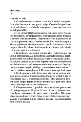Jakob Lorber
194

praticadas na Índia.
     4. Considerando esse estado de coisas, não é possível um suposto
deus, sábio, bom e justo, nos querer castigar. Caso não lhe agradem os
meios aplicados em beneficio do nosso povo, poderia expressar a sua
vontade para tal fim.
     5. Têm várias utilidades nossas viagens por outros países. Tesouros
não nos seduzem, porque preparamos os campos com arados de ouro, e
o ferro nos seria muito valioso. Tampouco nos tenta a apresentação de
nossa arte, pois nosso público hindu é enorme. Não pleiteamos angariar
adeptos pelo fato de não viajarmos como sacerdotes, mas como simples
magos e sábios do Oriente. Sentindo no íntimo a nossa real carência,
procuramos supri-la no estrangeiro.
     6. Pressentimos a existência de um deus sábio e onipotente, por cuja
vontade tudo foi criado. Até mesmo fomos informados por sábios da anti-
guidade, existir no Ocidente um povo em constante união com a Divinda-
de, portanto capaz de nos esclarecer. Já penetramos bem profundamente
em tal direção, sem contudo encontrarmos o mencionado povo. Descobri-
mos apenas nosso próprio privilégio comparando-nos a outros sábios do
mundo, devido ao pressentimento de Deus e de nossas magias inofensivas.
     7. Confessamos que entre todos ainda não descobrimos um mais
sábio que tu. Achamos-te capaz do conhecimento da Verdade e seria do
nosso agrado ouvir-te a respeito; pois até hoje foste o primeiro a desco-
brir nossas magias. Fizeste-nos severa reprimenda, e para tanto tinhas
motivo de sobejo; todavia, teve seu benefício.
     8. Caso encontremos o que de há muito almejamos, prometemos
não mais prosseguir nas feitiçarias. Se assim não for, continuaremos em
nossa busca e certamente não haverá quem nos condene. Não somos
falsos, mas prudentes, e sempre fomos bem sucedidos em nossas empre-
sas. Não te aborreças e permite voltarmos amanhã, – não somos magos,
e sim sedentos de Deus!”
 