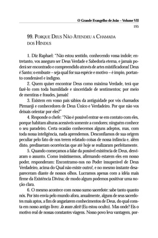 O Grande Evangelho de João – Volume VII
                                                                       195

    99. PORQUE DEUS NÃO ATENDEU A CHAMADA
    DOS HINDUS


     1. Diz Raphael: “Não estou sentido, conhecendo vossa índole; en-
tretanto, vos asseguro ser Deus Verdade e Sabedoria eterna, e jamais po-
derá ser encontrado e compreendido através de artes mistificadoras! Deus
é Santo; o embuste – seja qual for sua espécie e motivo – é ímpio, portan-
to condenável e indigno.
     2. Quem quiser encontrar Deus como máxima Verdade, terá que
fazê-lo com toda humildade e sinceridade de sentimentos; por meio
de mentiras e fraudes, jamais!
     3. Existem em vosso país sábios da antiguidade por vós chamados
Pirmanji e conhecedores de Deus Único e Verdadeiro. Por que não vos
deixais orientar por eles?”
     4. Responde o chefe: “Não é possível entrar-se em contato com eles,
porque habitam alturas acessíveis somente a condores; ninguém conhece
o seu paradeiro. Certa ocasião conhecemos alguns adeptos, mas, com
toda nossa inteligência, nada aprendemos. Desconfiamos de sua origem
peculiar pelo fato de nos terem relatado coisas de nossa infância e, além
disto, predisseram ocorrências que até hoje se realizaram perfeitamente.
     5. Quando começamos a falar da possível existência de Deus, desvi-
aram o assunto. Como insistíssemos, afirmando estarem eles em nosso
poder, responderam: Encontramo-nos no Poder insuperável de Deus
Verdadeiro, acima do Qual não existe outro!, e no mesmo instante desa-
pareceram diante de nossos olhos. Lucramos apenas com a idéia mais
firme da Existência Divina; de modo algum podemos positivar uma no-
ção clara.
     6. O mesmo acontece com nosso sumo sacerdote: sabe tanto quanto
nós. Por isto envia pelo mundo afora, anualmente, alguns de seus sacerdo-
tes mais aptos, a fim de angariarem conhecimentos de Deus, do qual cons-
ta em nosso antigo livro: Ja seam zkrit (Eu estou oculto). Mas onde? Eis o
motivo real de nossas constantes viagens. Nosso povo leva vantagem, por-
 