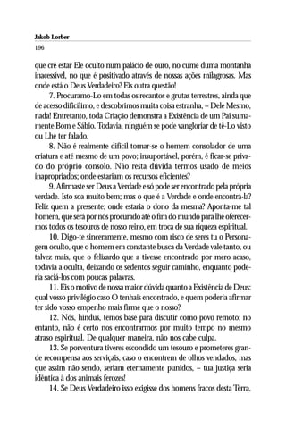 Jakob Lorber
196

que crê estar Ele oculto num palácio de ouro, no cume duma montanha
inacessível, no que é positivado através de nossas ações milagrosas. Mas
onde está o Deus Verdadeiro? Eis outra questão!
      7. Procuramo-Lo em todas os recantos e grutas terrestres, ainda que
de acesso dificílimo, e descobrimos muita coisa estranha, – Dele Mesmo,
nada! Entretanto, toda Criação demonstra a Existência de um Pai suma-
mente Bom e Sábio. Todavia, ninguém se pode vangloriar de tê-Lo visto
ou Lhe ter falado.
      8. Não é realmente difícil tornar-se o homem consolador de uma
criatura e até mesmo de um povo; insuportável, porém, é ficar-se priva-
do do próprio consolo. Não resta dúvida termos usado de meios
inapropriados; onde estariam os recursos eficientes?
      9. Afirmaste ser Deus a Verdade e só pode ser encontrado pela própria
verdade. Isto soa muito bem; mas o que é a Verdade e onde encontrá-la?
Feliz quem a pressente; onde estaria o dono da mesma? Aponta-me tal
homem, que será por nós procurado até o fim do mundo para lhe oferecer-
mos todos os tesouros de nosso reino, em troca de sua riqueza espiritual.
      10. Digo-te sinceramente, mesmo com risco de seres tu o Persona-
gem oculto, que o homem em constante busca da Verdade vale tanto, ou
talvez mais, que o felizardo que a tivesse encontrado por mero acaso,
todavia a oculta, deixando os sedentos seguir caminho, enquanto pode-
ria saciá-los com poucas palavras.
      11. Eis o motivo de nossa maior dúvida quanto a Existência de Deus:
qual vosso privilégio caso O tenhais encontrado, e quem poderia afirmar
ter sido vosso empenho mais firme que o nosso?
      12. Nós, hindus, temos base para discutir como povo remoto; no
entanto, não é certo nos encontrarmos por muito tempo no mesmo
atraso espiritual. De qualquer maneira, não nos cabe culpa.
      13. Se porventura tiveres escondido um tesouro e prometeres gran-
de recompensa aos serviçais, caso o encontrem de olhos vendados, mas
que assim não sendo, seriam eternamente punidos, – tua justiça seria
idêntica à dos animais ferozes!
      14. Se Deus Verdadeiro isso exigisse dos homens fracos desta Terra,
 