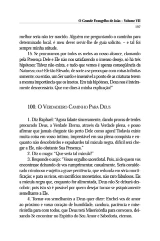 O Grande Evangelho de João – Volume VII
                                                                        197

melhor seria não ter nascido. Alguém me perguntando o caminho para
determinado local, é meu dever servir-lhe de guia solícito, – e tal foi
sempre minha atitude.
     15. Se procuramos por todos os meios ao nosso alcance, clamando
pela Presença Dele e Ele não nos satisfazendo o imenso desejo, só há três
hipóteses: Talvez não exista, e tudo que vemos é apenas conseqüência da
Natureza; ou é Ele tão Elevado, de sorte a se preocupar com coisas infinitas
somente; ou então, um Ser surdo e insensível a ponto de as criaturas terem
a mesma importância que os insetos. Em tais hipóteses, Deus nos é inteira-
mente desnecessário. Que me dizes à minha explicação?”



     100. O VERDADEIRO CAMINHO PARA DEUS

     1. Diz Raphael: “Agora falaste sinceramente, dando provas de terdes
procurado Deus, a Verdade Eterna, através da Verdade plena, e posso
afirmar que jamais chegaste tão perto Dele como agora! Todavia existe
muita coisa em vosso íntimo, imprestável em sua plena conquista e en-
quanto não descobrirdes e expulsardes tal mácula negra, difícil será che-
gar a Ele, não obstante Sua Presença.”
     2. Diz o mago: “Que seria tal mácula?”
     3. Responde o anjo: “Vosso orgulho sacerdotal. Pois, ai de quem vos
encontrasse deixando de vos cumprimentar, casualmente. Seria conside-
rado criminoso e sujeito a grave penitência, que redunda em séria morti-
ficação; e para os ricos, em sacrifícios monetários, não raro fabulosos. Eis
a mácula negra que, enquanto for alimentada, Deus não Se deixará des-
cobrir; pois isto só é possível por quem desejar tornar-se psiquicamente
semelhante a Ele.
     4. Tornar-vos semelhantes a Deus quer dizer: Enchei-vos de amor
ao próximo e vosso coração de humildade, candura, paciência e mise-
ricórdia para com todos, que Deus terá Misericórdia para convosco, dei-
xando-Se encontrar no Espírito do Seu Amor e Sabedoria, eternos.
 