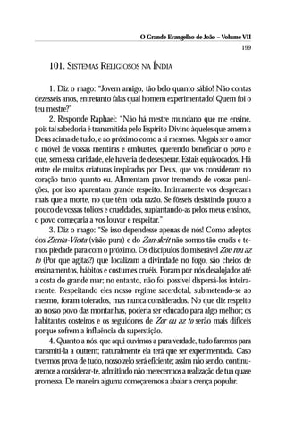 O Grande Evangelho de João – Volume VII
                                                                        199

     101. SISTEMAS RELIGIOSOS NA ÍNDIA

     1. Diz o mago: “Jovem amigo, tão belo quanto sábio! Não contas
dezesseis anos, entretanto falas qual homem experimentado! Quem foi o
teu mestre?”
     2. Responde Raphael: “Não há mestre mundano que me ensine,
pois tal sabedoria é transmitida pelo Espírito Divino àqueles que amem a
Deus acima de tudo, e ao próximo como a si mesmos. Alegais ser o amor
o móvel de vossas mentiras e embustes, querendo beneficiar o povo e
que, sem essa caridade, ele haveria de desesperar. Estais equivocados. Há
entre ele muitas criaturas inspiradas por Deus, que vos consideram no
coração tanto quanto eu. Alimentam pavor tremendo de vossas puni-
ções, por isso aparentam grande respeito. Intimamente vos desprezam
mais que a morte, no que têm toda razão. Se fôsseis desistindo pouco a
pouco de vossas tolices e crueldades, suplantando-as pelos meus ensinos,
o povo começaria a vos louvar e respeitar.”
     3. Diz o mago: “Se isso dependesse apenas de nós! Como adeptos
dos Zienta-Viesta (visão pura) e do Zan-skrit não somos tão cruéis e te-
mos piedade para com o próximo. Os discípulos do miserável Zou rou az
to (Por que agitas?) que localizam a divindade no fogo, são cheios de
ensinamentos, hábitos e costumes cruéis. Foram por nós desalojados até
a costa do grande mar; no entanto, não foi possível dispersá-los inteira-
mente. Respeitando eles nosso regime sacerdotal, submetendo-se ao
mesmo, foram tolerados, mas nunca considerados. No que diz respeito
ao nosso povo das montanhas, poderia ser educado para algo melhor; os
habitantes costeiros e os seguidores de Zor ou az to serão mais difíceis
porque sofrem a influência da superstição.
     4. Quanto a nós, que aqui ouvimos a pura verdade, tudo faremos para
transmiti-la a outrem; naturalmente ela terá que ser experimentada. Caso
tivermos prova de tudo, nosso zelo será eficiente; assim não sendo, continu-
aremos a considerar-te, admitindo não merecermos a realização de tua quase
promessa. De maneira alguma começaremos a abalar a crença popular.
 