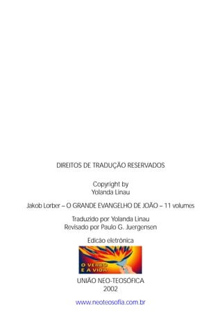 Jakob Lorber
2




               DIREITOS DE TRADUÇÃO RESERVADOS

                          Copyright by
                          Yolanda Linau

Jakob Lorber – O GRANDE EVANGELHO DE JOÃO – 11 volumes

                   Traduzido por Yolanda Linau
                 Revisado por Paulo G. Juergensen

                        Edicão eletrônica




                     UNIÃO NEO-TEOSÓFICA
                            2002

                    www.neoteosofia.com.br
 