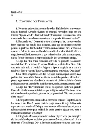 Jakob Lorber
20

     4. CONVERSÃO DOS TRAFICANTES

      1. Somente após o afastamento de todos, Eu Me dirijo, em compa-
nhia de Raphael, Agrícola e Lázaro, ao principal mercador e digo em seu
idioma: “Quem vos deu direito de venderdes criaturas humanas qual reles
mercadoria, fazendo delas escravas de um comprador tirânico e lascivo?”
      2. Responde ele: “Demonstrar-te-ei direito para tal, caso pretendas
fazer negócio; não sendo esta intenção, farei uso do mesmo somente
perante o prefeito. Também fui vendido como escravo; meu senhor, ao
qual servi fielmente, deu-me liberdade e muito dinheiro. Voltei à pátria e
negocio com idêntica mercadoria que se fez de mim; pois, em nosso país,
nunca fomos chamados à responsabilidade, por ser costume antigo.”
      3. Digo Eu: “Há trinta dias atrás, estiveste no planalto e ofereceste
ao adivinho 130 carneiros, 10 vacas e 10 vitelos, e ele te disse: Serás feliz
caso não vejas raio e trovão! – Julgaste a época propícia para tanto e
resolveste fazer a viagem. Todavia, relampagueou e trovejou. Que farás?”
      4. De olhos arregalados, ele diz: “Se fores humano igual a mim, não
podes estar ciente disto! Nunca estiveste na minha pátria e, além disso,
pessoa alguma conhece o local onde mora o mais célebre adivinho. Como
podes conhecer tal segredo? Se mo informares, todos os escravos serão teus!”
      5. Digo Eu: “Porventura não vos foi dito por ele existir um grande
Deus, do Qual somente se inteirara por antigos escritos? Cabia aos mor-
tais não darem importância, por ser incompreensível! Não se expressou
desse modo?”
      6. Completamente estonteado, o mercador retruca: “Repito: Não és
humano, e sim Deus! Como poderia reagir contra ti, cujo hálito seria
capaz de me exterminar?! Sei que meu meio de vida é condenável; mas a
subsistência em nosso país é difícil. Se te for possível ajudar-nos, esses e
mais outros eacravos serão teus!”
      7. Dirigindo-Me aos que nos circundam, digo: “Vede que exemplo:
são tanganhões da pior espécie e prontamente Me reconheceram! Lá em
cima está o Templo que Davi e Salomão mandaram construir com enor-
 