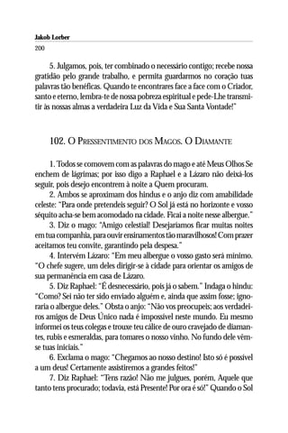 Jakob Lorber
200

      5. Julgamos, pois, ter combinado o necessário contigo; recebe nossa
gratidão pelo grande trabalho, e permita guardarmos no coração tuas
palavras tão benéficas. Quando te encontrares face a face com o Criador,
santo e eterno, lembra-te de nossa pobreza espiritual e pede-Lhe transmi-
tir às nossas almas a verdadeira Luz da Vida e Sua Santa Vontade!”



      102. O PRESSENTIMENTO DOS MAGOS. O DIAMANTE

      1. Todos se comovem com as palavras do mago e até Meus Olhos Se
enchem de lágrimas; por isso digo a Raphael e a Lázaro não deixá-los
seguir, pois desejo encontrem à noite a Quem procuram.
      2. Ambos se aproximam dos hindus e o anjo diz com amabilidade
celeste: “Para onde pretendeis seguir? O Sol já está no horizonte e vosso
séquito acha-se bem acomodado na cidade. Ficai a noite nesse albergue.”
      3. Diz o mago: “Amigo celestial! Desejaríamos ficar muitas noites
em tua companhia, para ouvir ensinamentos tão maravilhosos! Com prazer
aceitamos teu convite, garantindo pela despesa.”
      4. Intervém Lázaro: “Em meu albergue o vosso gasto será mínimo.
“O chefe sugere, um deles dirigir-se à cidade para orientar os amigos de
sua permanência em casa de Lázaro.
      5. Diz Raphael: “É desnecessário, pois já o sabem.” Indaga o hindu:
“Como? Sei não ter sido enviado alguém e, ainda que assim fosse; igno-
raria o albergue deles.” Obsta o anjo: “Não vos preocupeis; aos verdadei-
ros amigos de Deus Único nada é impossível neste mundo. Eu mesmo
informei os teus colegas e trouxe teu cálice de ouro cravejado de diaman-
tes, rubis e esmeraldas, para tomares o nosso vinho. No fundo dele vêm-
se tuas iniciais.”
      6. Exclama o mago: “Chegamos ao nosso destino! Isto só é possível
a um deus! Certamente assistiremos a grandes feitos!”
      7. Diz Raphael: “Tens razão! Não me julgues, porém, Aquele que
tanto tens procurado; todavia, está Presente! Por ora é só!” Quando o Sol
 