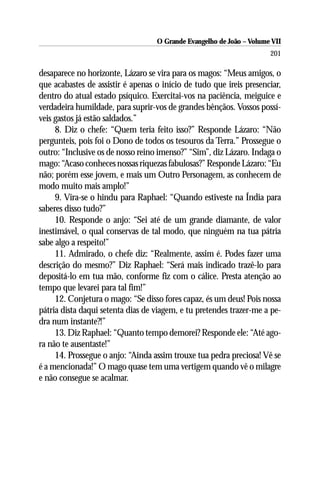 O Grande Evangelho de João – Volume VII
                                                                      201

desaparece no horizonte, Lázaro se vira para os magos: “Meus amigos, o
que acabastes de assistir é apenas o início de tudo que ireis presenciar,
dentro do atual estado psíquico. Exercitai-vos na paciência, meiguice e
verdadeira humildade, para suprir-vos de grandes bênçãos. Vossos possí-
veis gastos já estão saldados.”
     8. Diz o chefe: “Quem teria feito isso?” Responde Lázaro: “Não
pergunteis, pois foi o Dono de todos os tesouros da Terra.” Prossegue o
outro: “Inclusive os de nosso reino imenso?” “Sim”, diz Lázaro. Indaga o
mago: “Acaso conheces nossas riquezas fabulosas?” Responde Lázaro: “Eu
não; porém esse jovem, e mais um Outro Personagem, as conhecem de
modo muito mais amplo!”
     9. Vira-se o hindu para Raphael: “Quando estiveste na Índia para
saberes disso tudo?”
     10. Responde o anjo: “Sei até de um grande diamante, de valor
inestimável, o qual conservas de tal modo, que ninguém na tua pátria
sabe algo a respeito!”
     11. Admirado, o chefe diz: “Realmente, assim é. Podes fazer uma
descrição do mesmo?” Diz Raphael: “Será mais indicado trazê-lo para
depositá-lo em tua mão, conforme fiz com o cálice. Presta atenção ao
tempo que levarei para tal fim!”
     12. Conjetura o mago: “Se disso fores capaz, és um deus! Pois nossa
pátria dista daqui setenta dias de viagem, e tu pretendes trazer-me a pe-
dra num instante?!”
     13. Diz Raphael: “Quanto tempo demorei? Responde ele: “Até ago-
ra não te ausentaste!”
     14. Prossegue o anjo: “Ainda assim trouxe tua pedra preciosa! Vê se
é a mencionada!” O mago quase tem uma vertigem quando vê o milagre
e não consegue se acalmar.
 