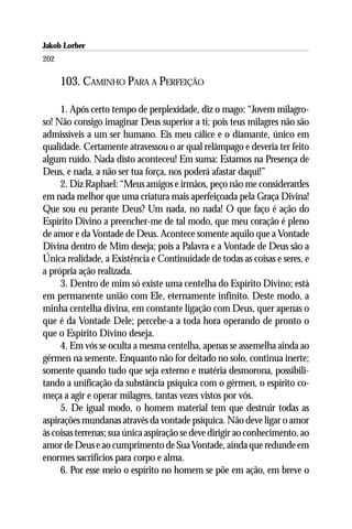 Jakob Lorber
202

      103. CAMINHO PARA A PERFEIÇÃO

     1. Após certo tempo de perplexidade, diz o mago: “Jovem milagro-
so! Não consigo imaginar Deus superior a ti; pois teus milagres não são
admissíveis a um ser humano. Eis meu cálice e o diamante, único em
qualidade. Certamente atravessou o ar qual relâmpago e deveria ter feito
algum ruído. Nada disto aconteceu! Em suma: Estamos na Presença de
Deus, e nada, a não ser tua força, nos poderá afastar daqui!”
     2. Diz Raphael: “Meus amigos e irmãos, peço não me considerardes
em nada melhor que uma criatura mais aperfeiçoada pela Graça Divina!
Que sou eu perante Deus? Um nada, no nada! O que faço é ação do
Espírito Divino a preencher-me de tal modo, que meu coração é pleno
de amor e da Vontade de Deus. Acontece somente aquilo que a Vontade
Divina dentro de Mim deseja; pois a Palavra e a Vontade de Deus são a
Única realidade, a Existência e Continuidade de todas as coisas e seres, e
a própria ação realizada.
     3. Dentro de mim só existe uma centelha do Espírito Divino; está
em permanente união com Ele, eternamente infinito. Deste modo, a
minha centelha divina, em constante ligação com Deus, quer apenas o
que é da Vontade Dele; percebe-a a toda hora operando de pronto o
que o Espírito Divino deseja.
     4. Em vós se oculta a mesma centelha, apenas se assemelha ainda ao
gérmen na semente. Enquanto não for deitado no solo, continua inerte;
somente quando tudo que seja externo e matéria desmorona, possibili-
tando a unificação da substância psíquica com o gérmen, o espírito co-
meça a agir e operar milagres, tantas vezes vistos por vós.
     5. De igual modo, o homem material tem que destruir todas as
aspirações mundanas através da vontade psíquica. Não deve ligar o amor
às coisas terrenas; sua única aspiração se deve dirigir ao conhecimento, ao
amor de Deus e ao cumprimento de Sua Vontade, ainda que redunde em
enormes sacrifícios para corpo e alma.
     6. Por esse meio o espírito no homem se põe em ação, em breve o
 